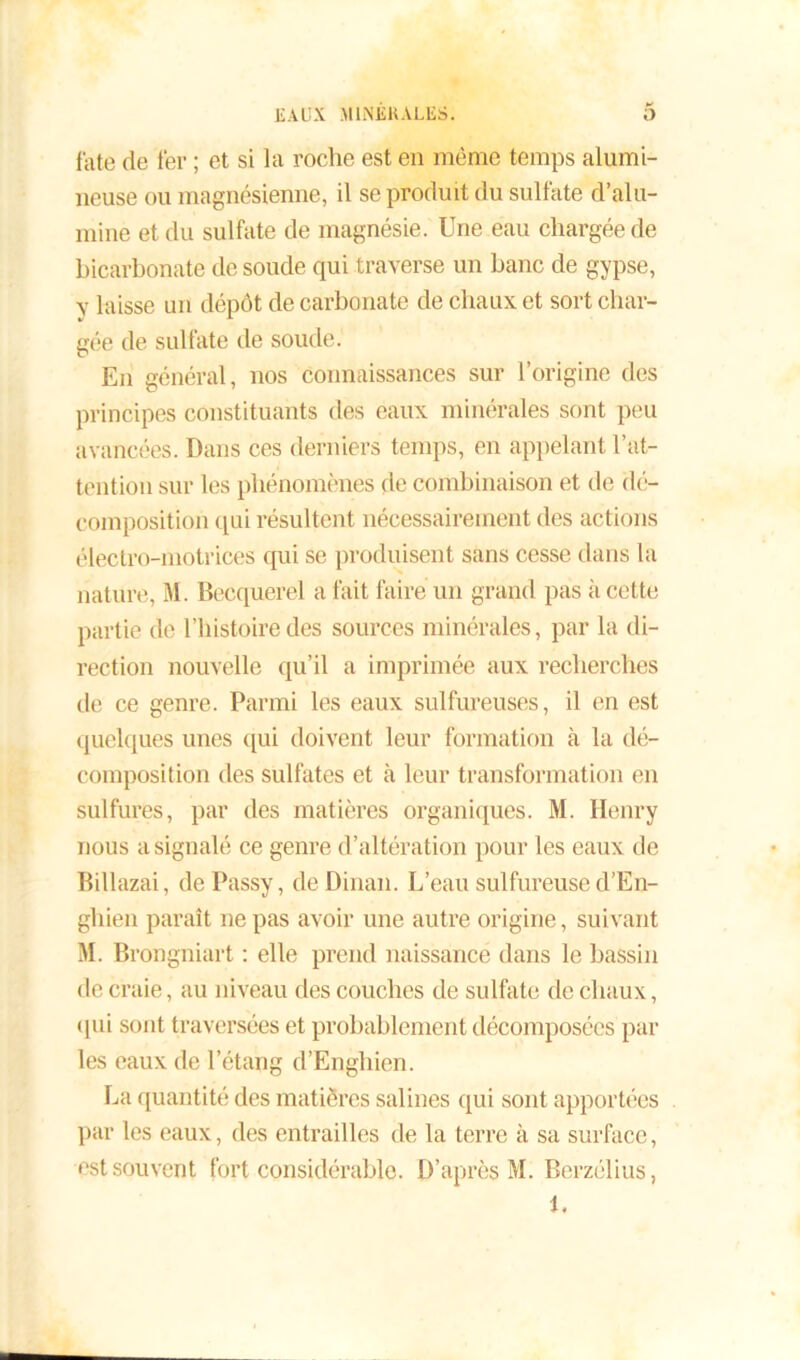 fate de 1er ; et si la roche est en même temps alumi- neuse ou magnésienne, il se produit du sulfate d’alu- mine et du sulfate de magnésie. Une eau chargée de bicarbonate de soude qui traverse un banc de gypse, y laisse un dépôt de carbonate de chaux et sort char- gée de sulfate de soude. En général, nos connaissances sur l’origine des principes constituants des eaux minérales sont peu avancées. Dans ces derniers temps, en appelant l’at- tention sur les phénomènes de combinaison et de dé- composition qui résultent nécessairement des actions électro-motrices qui se produisent sans cesse dans la nature, M. Becquerel a fait faire un grand pas a cette partie de l’histoire des sources minérales, par la di- rection nouvelle qu’il a imprimée aux recherches de ce genre. Parmi les eaux sulfureuses, il en est quelques unes qui doivent leur formation à la dé- composition des sulfates et à leur transformation en sulfures, par des matières organiques. M. Henry nous a signalé ce genre d’altération pour les eaux de Billazai, de Passy, de Dinan. L’eau sulfureuse d’En- ghien paraît ne pas avoir une autre origine, suivant M. Brongniart : elle prend naissance dans le bassin de craie, au niveau des couches de sulfate de chaux, qui sont traversées et probablement décomposées par les eaux de l’étang d’Enghien. La quantité des matières salines qui sont apportées par les eaux, des entrailles de la terre à sa surface, est souvent fort considérable. D’après M. Berzélius, 1.