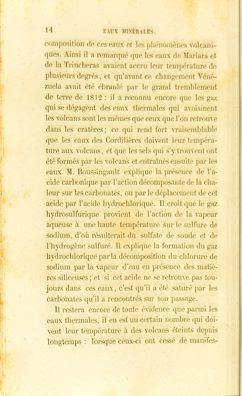 composition de des eaux et les phénomènes volcani- ques. Ainsi il a remarqué que les eaux de Mariara et de la Trincheras avaient accru leur température de plusieurs degrés, et qu’avant ce changement Véné- zuela avait été ébranlé par le grand tremblement de terre de 1812 : il a reconnu encore que les gaz qui se dégagent des eaux thermales qui avoisinent les volcans sont les mêmes que ceux que l’on retrouve dans les cratères; ce qui rend fort vraisemblable que les eaux des Cordilières doivent leur tempéra- ture aux volcans, et que les sels qui s’y trouvent ont été formés par les volcans et entraînés ensuite par les eaux. M. Boussingault explique la présence de l’a- cide carbonique par l’action décomposante de la cha- leur sur les carbonates, ou par le déplacement de cet acide par l’acide hydrochlorique. Il croit que le gaz hydrosulfurique provient de l’action de la vapeur aqueuse à une haute température sur le sulfure de sodium, d’où résulterait du sulfate de soude et de l’hydrogène sulfuré. Il explique la formation du gaz hydrochlorique par la décomposition du chlorure de sodium par la vapeur d’eau en présence des matiè- res siliceuses ; et si cet acide ne se retrouve pas tou- jours dans ces eaux, c’est qu’il a été saturé par les carbonates qu’il a rencontrés sur son passage. Il restera encore de toute évidence que parmi les eaux thermales, il en est un certain nombre qui doi- vent leur température à des volcans éteints depuis longtemps : lorsque ceux-ci ont cessé de manifes-