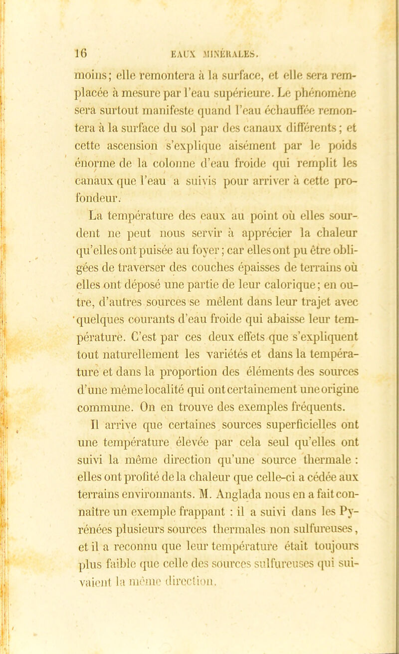 moins; elle remontera à la surface, et elle sera rem- placée à mesure par l’eau supérieure. Le phénomène sera surtout manifeste quand l’eau échauffée remon- tera à la surface du sol par des canaux différents ; et cette ascension s’explique aisément par le poids énorme de la colonne d’eau froide qui remplit les canaux que l’eau a suivis pour arriver à cette pro- fondeur. La température des eaux au point où elles sour- dent 11e peut nous servir à apprécier la chaleur qu’elles ont puisée au foyer ; car elles ont pu être obli- gées de traverser des couches épaisses de terrains où elles ont déposé une partie de leur calorique ; en ou- tre, d’autres sources se mêlent dans leur trajet avec 'quelques courants d’eau froide qui abaisse leur tem- pérature. C’est par ces deux effets que s’expliquent tout naturellement les variétés et dans la tempéra- ture et dans la proportion des éléments des sources d’une même localité qui ont certainement une origine commune. On en trouve des exemples fréquents. Il arrive que certaines sources superficielles ont une température élevée par cela seul quelles ont suivi la même direction qu’une source thermale : elles ont profité de la chaleur que celle-ci a cédée aux terrains environnants. M. Anglada nous en a fait con- naître un exemple frappant : il a suivi dans les Py- rénées plusieurs sources thermales non sulfureuses, et il a reconnu que leur température était toujours plus faible que celle des sources sulfureuses qui sui- vaient la même direction.