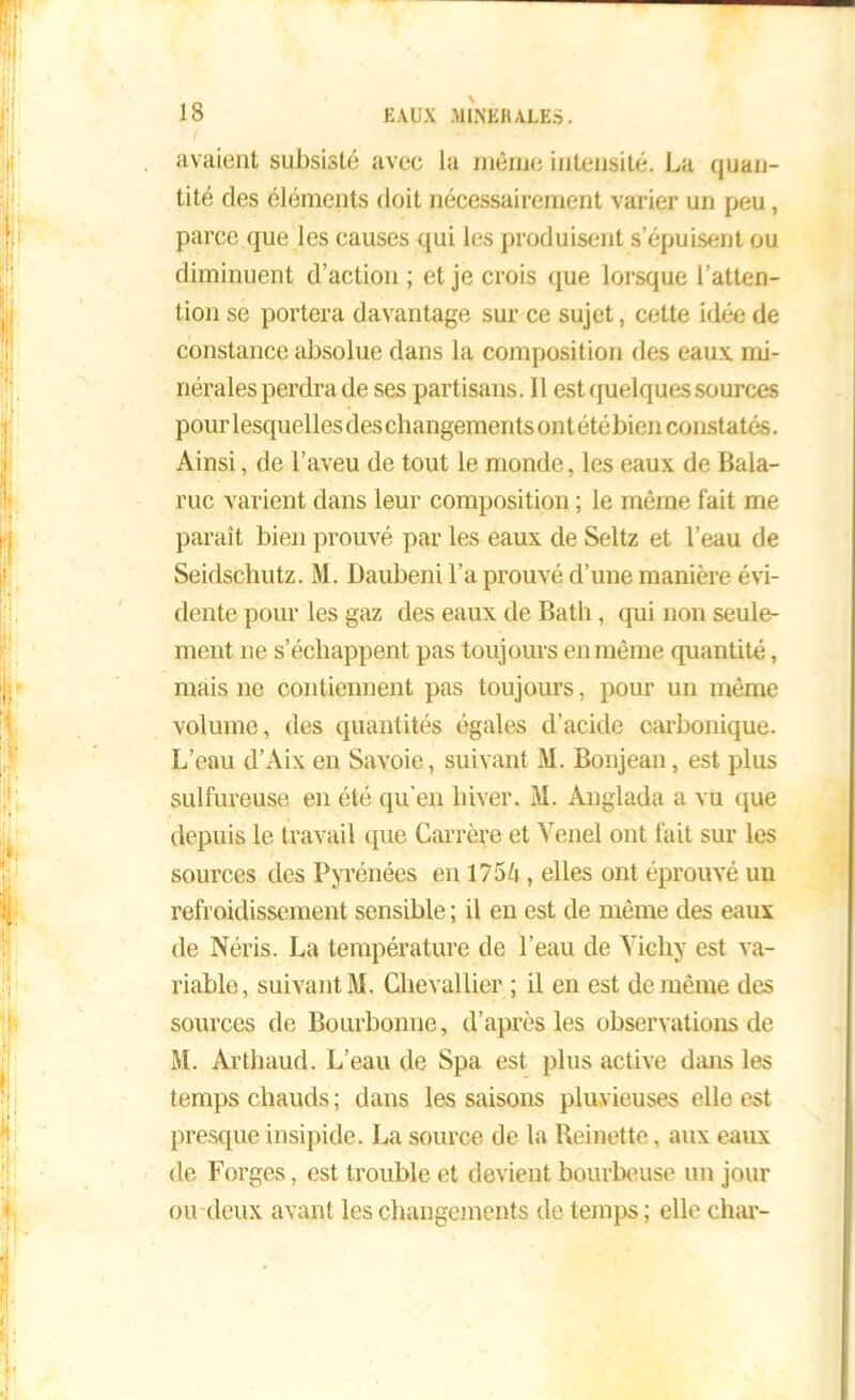 avaient subsisté avec la même intensité. La quan- tité des éléments doit nécessairement varier un peu, parce que les causes qui les produisent s’épuisent ou diminuent d’action ; et je crois que lorsque l’atten- tion se portera davantage sur ce sujet, cette idée de constance absolue dans la composition des eaux mi- nérales perdra de ses partisans. 11 est quelques sources pour lesquelles des changements ont été bien constatés. Ainsi, de l’aveu de tout le monde, les eaux de Bala- ruc varient dans leur composition ; le même fait me paraît bien prouvé par les eaux de Seltz et l’eau de Seidschutz. M. Daubeni l’a prouvé d’une manière évi- dente pour les gaz des eaux de Bath, qui non seule- ment ne s’échappent pas toujours en même quantité, mais ne contiennent pas toujours, pour un même volume, des quantités égales d’acide carbonique. L’eau d’Aix en Savoie, suivant M. Bonjean, est plus sulfureuse en été qu'en hiver. M. Anglada a vu que depuis le travail que Carrère et Venel ont fait sur les sources des Pyrénées en 1754, elles ont éprouvé un refroidissement sensible ; il en est de même des eaux de Néris. La température de l’eau de Yichy est va- riable, suivant M. Chevallier ; il en est de même des sources de Bourbonne, d’après les observations de M. Arthaud. L’eau de Spa est plus active dans les temps chauds; dans les saisons pluvieuses elle est presque insipide. La source de la Reinette, aux eaux de Forges, est trouble et devient bourbeuse un jour ou deux avant les changements de temps ; elle char-