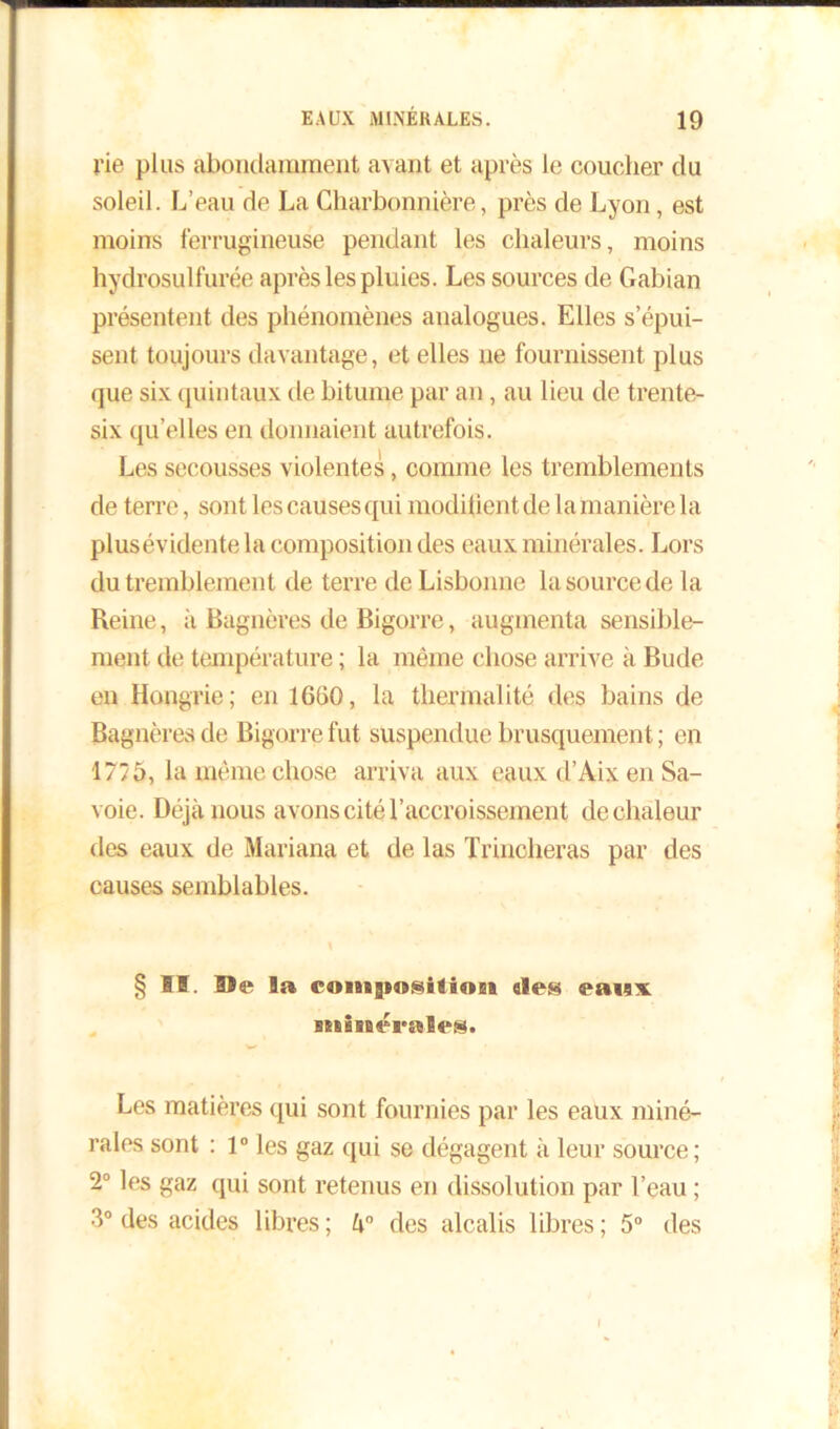 rie plus abondamment avant et après le coucher du soleil. L’eau de La Charbonnière, près de Lyon, est moins ferrugineuse pendant les chaleurs, moins hydrosulfurée après les pluies. Les sources de Gabian présentent des phénomènes analogues. Elles s’épui- sent toujours davantage, et elles ne fournissent plus que six quintaux de bitume par an, au lieu de trente- six qu’elles en donnaient autrefois. Les secousses violentes, comme les tremblements de terre, sont les causes qui modiiient de la manière la plusévidente la composit ion des eaux minérales. Lors du tremblement de terre de Lisbonne la source de la Reine, à Bagnères de Bigorre, augmenta sensible- ment de température ; la même chose arrive à Bude en Hongrie; en 1660, la thermalité des bains de Bagnères de Bigorre fut suspendue brusquement ; en 1775, la même chose arriva aux eaux d’Aix en Sa- voie. Déjà nous avons cité l’accroissement de chaleur des eaux de Mariana et de las Trincheras par des causes semblables. § II. Ile la coiiisinsilinm «les eaux minérales. Les matières qui sont fournies par les eaux miné- rales sont : 1° les gaz qui se dégagent à leur source; 2° les gaz qui sont retenus en dissolution par l’eau ; 3° des acides libres ; des alcalis libres ; 5° des I