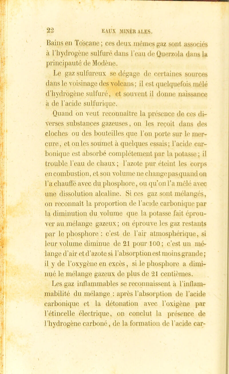 Bains en Toscane ; ces deux mêmes gaz sont associés à l’hydrogène sulfuré dans l’eau de Querzola dans la principauté de Modène. Le gaz sulfureux se dégage de certaines sources dans le voisinage des volcans; il est quelquefois mêlé d’hydrogène sulfuré, et souvent il donne naissance à de l’acide sulfurique. Quand on veut reconnaître la présence de ces di- verses substances gazeuses, on les reçoit dans des cloches ou des bouteilles que l’on porte sur le mer- cure , et on les soumet à quelques essais ; l’acide car- bonique est absorbé complètement par la potasse ; il trouble l’eau de chaux ; l’azote pur éteint les corps en combustion, et son volume ne change pas quand on l’a chauffé avec du phosphore, ou qu’on l’a mêlé avec une dissolution alcaline. Si ces gaz sont mélangés, on reconnaît la proportion de l’acide carbonique par la diminution du volume que la potasse fait éprou- ver au mélange gazeux ; on éprouve les gaz restants par le phosphore : c’est de l’air atmosphérique, si leur volume diminue de 21 pour 100; c’est un mé- lange d’air et d’azote si l’absorption est moins grande ; il y de l’oxygène en excès, si le phosphore a dimi- nué le mélange gazeux de plus de 21 centièmes. Les gaz inflammables se reconnaissent à l’inflam- mabilité du mélange : après l’absorption de l’acide carbonique et la détonation avec l’oxigène par l’étincelle électrique, on conclut la présence de l’hydrogène carboné, de la formation de l’acide car-