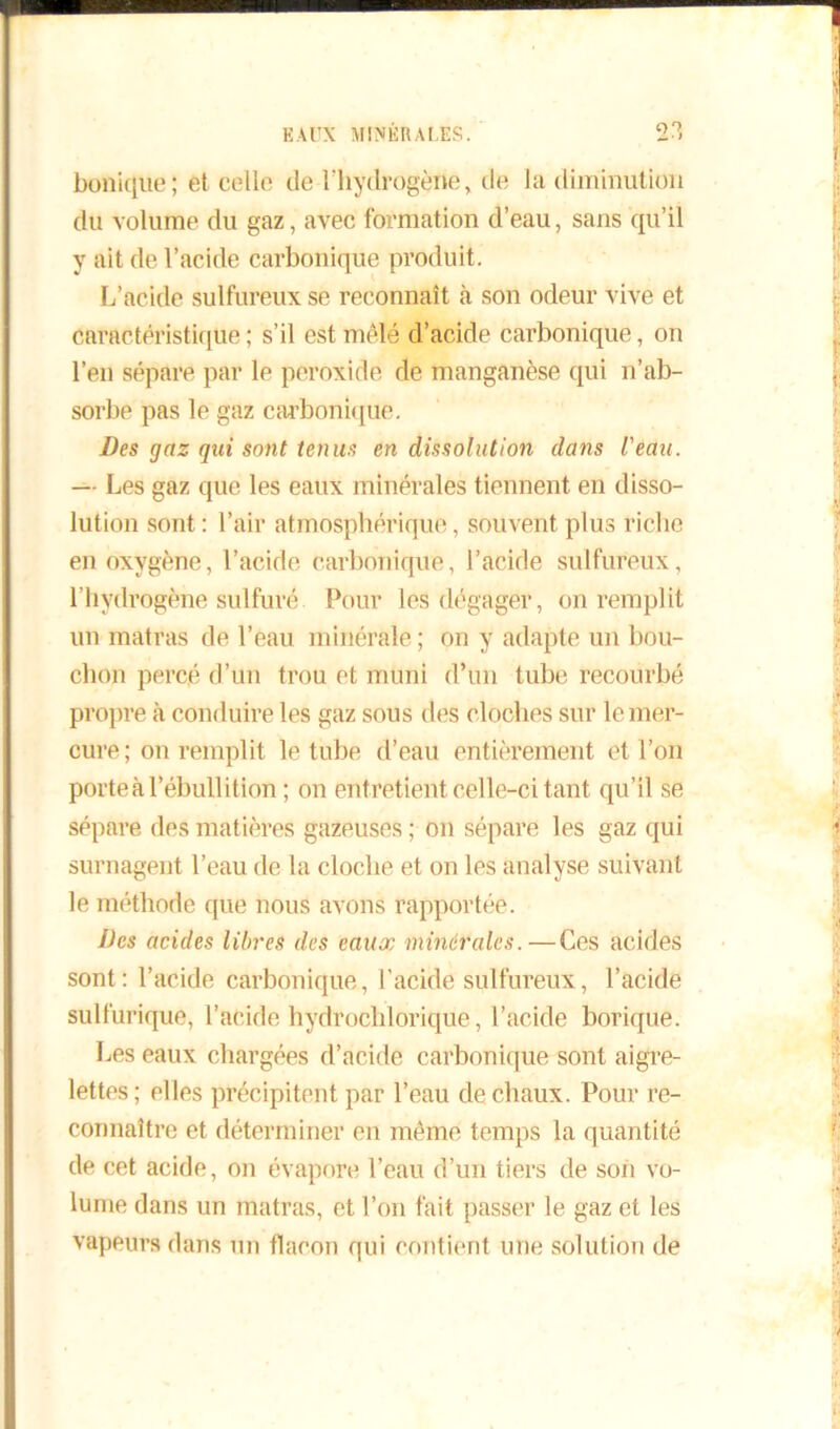 bonique; et celle de l'hydrogène, de la diminution du volume du gaz, avec formation d’eau, sans qu’il y ait de l’acide carbonique produit. L’acide sulfureux se reconnaît à son odeur vive et caractéristique ; s’il est mêlé d’acide carbonique, on l’en sépare par le peroxide de manganèse qui n’ab- sorbe pas le gaz carbonique. Des gaz qui sont tenus en dissolution dans l'eau. — Les gaz que les eaux minérales tiennent en disso- lution sont : l’air atmosphérique, souvent plus riche en oxygène, l’acide carbonique, l’acide sulfureux, l’hydrogène sulfuré Pour les dégager, on remplit un matras de l’eau minérale ; on y adapte un bou- chon percé d’un trou et muni d’un tube recourbé propre à conduire les gaz sous des cloches sur le mer- cure; on remplit le tube d’eau entièrement et l’on porte à l’ébullition ; on entretient celle-ci tant qu’il se sépare des matières gazeuses ; on sépare les gaz qui surnagent l’eau de la cloche et on les analyse suivant le méthode que nous avons rapportée. Des acides libres des eaux minérales.—Ces acides sont: l’acide carbonique, l’acide sulfureux, l’acide sulfurique, l’acide hydrochlorique, l’acide borique. Les eaux chargées d’acide carbonique sont aigre- lettes; elles précipitent par l’eau de chaux. Pour re- connaître et déterminer en même temps la quantité de cet acide, on évapore l’eau d’un tiers de son vo- lume dans un matras, et l’on fait passer le gaz et les vapeurs dans un flacon qui contient une solution de