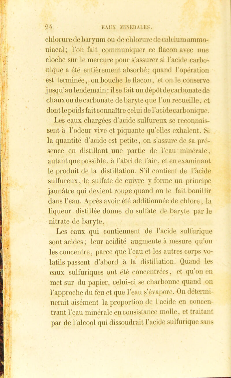 chlorure (le baryum ou de chlorure de calcium ammo- niacal; l’on fait communiquer ce flacon avec une cloche sur le mercure pour s’assurer si l’acide carbo- nique a été entièrement absorbé; quand l’opération est terminée, on bouche le flacon, et on le conserve jusqu’au lendemain : il se fait un dépôt de carbonate de chaux ou de carbonate de baryte que l’on recueille, et dont le poids fait connaître celui de l’acide carbonique. Les eaux chargées d’acide sulfureux se reconnais- sent à l’odeur vive et piquante qu’elles exilaient. Si la quantité d’acide est petite, on s’assure de sa pré- sence en distillant une partie de l’eau minérale, autant que possible, à l’abri de l’air, et en examinant le produit de la distillation. S’il contient de l’àcide sulfureux, le sulfate de cuivre y forme un principe jaunâtre qui devient rouge quand on le fait bouillir dans l’eau. Après avoir été additionnée de chlore, la liqueur distillée donne du sulfate de baryte par le nitrate de baryte. Les eaux qui contiennent de l’acide sulfurique sont acides ; leur acidité augmente à mesure qu’on les concentre, parce que l’eau et les autres corps vo- latils passent d’abord à la distillation. Quand les eaux sulfuriques ont été concentrées, et qu’on en met sur du papier, celui-ci se cliarbonue quand on l’approche du feu et que l’eau s’évapore. On détermi- nerait aisément la proportion de l’acide en concen- trant l’eau minérale en consistance molle, et traitant par de l’alcool qui dissoudrait l’acide sulfurique sans