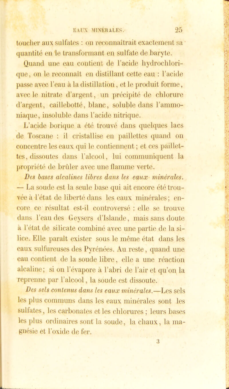 toucher aux sulfates : ou reconnaîtrait exactement sa quantité en le transformant en sulfate de baryte. Quand une eau contient de l’acide hydrochlori- que, on le reconnaît en distillant cette eau : l’acide passe avec l’eau à la distillation, et le produit forme, avec le nitrate d’argent, un précipité de chlorure d’argent, caillebotté, blanc, soluble dans l’ammo- niaque, insoluble dans l’acide nitrique. L’acide borique a été trouvé dans quelques lacs de Toscane : il cristallise en paillettes quand on concentre les eaux qui le contiennent ; et ces paillet- tes, dissoutes dans l’alcool, lui communiquent la propriété de brûler avec une flamme verte. Des bases alcalines libres dans les eaux minérales. — La soude est la seule base qui ait encore été trou- vée à l’état de liberté dans les eaux minérales; en- core ce résultat est-il controversé : elle se trouve dans l’eau des Geysers d’Islande, mais sans doute à l’état de silicate combiné avec une partie de la si- lice. Elle paraît exister sous le même état dans les eaux sulfureuses des Pyrénées. Au reste, quand une eau contient de la soude libre, elle a une réaction alcaline; si on l’évapore à l’abri de l’air et qu’on la reprenne par l’alcool, la soude est dissoute. Des sels contenus dans les eaux minérales.—Les sels les plus communs dans les eaux minérales sont les sulfates, les carbonates et les chlorures ; leurs bases les plus ordinaires sont la soude, la chaux, la ma- gnésie et l’oxide de fer. 3