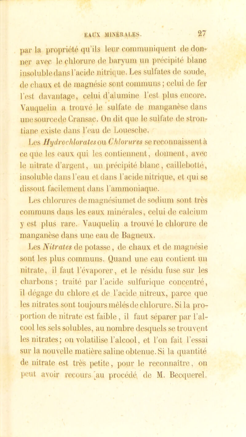par la propriété qu’ils leur communiquent de don- ner avec le chlorure de baryum un précipité blanc insolubledftnsl’acide nitrique. Les Sulfates de soude, de chaux et de magnésie sont communs ; celui de fer lest davantage, celui d’alumine l’est plus encore. Vauquelin a trouvé le sulfate de manganèse dans unesourcede Cransac. On dit que le sulfate de stron- tiane existe dans l’eau de Louesche. Les Hydrochlorates ou Chlorures se reconnaissent à ce que les eaux qui les contiennent, donnent, avec le nitrate d’argent, un précipité blanc, caillebotté, insoluble dans l’eau et dans l’acide nitrique, et qui se dissout facilement dans l’ammoniaque. Les chlorures de magnésiumet de sodium sont très communs dans les eaux minérales, celui de calcium y est plus rare. Vauquelin a trouvé le chlorure de manganèse dans une eau de Bagneux. Les Nitrates de potasse, de chaux et de magnésie sont les plus communs. Quand une eau contient un nitrate, il faut l’évaporer, et le résidu fuse sur les charbons ; traité par l’acide sulfurique concentré, il dégage du chlore et de l’acide nitreux, parce que les nitrates sont toujours mêlés de chlorure. Si la pro- portion de nitrate est faible, il faut séparer par l’al- cool les sels solubles, au nombre desquels se trouvent les nitrates; on volatilise l’alcool, et l’on fait l’essai sur la nouvelle matière saline obtenue. Si la quantité de nitrate est très petite, pour le reconnaître, on peut avoir recours 'au procédé, de M. Becquerel.