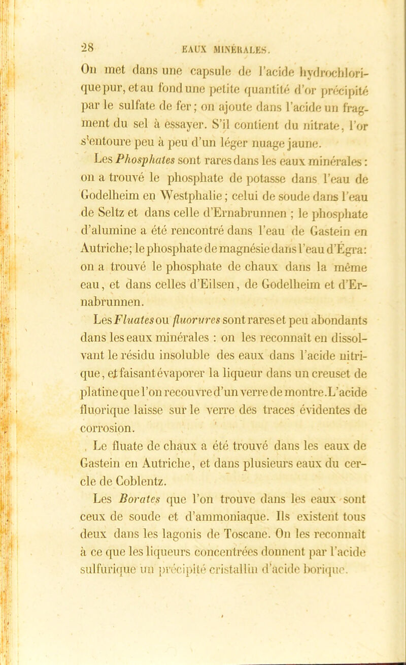 :28 On met dans une capsule de l’acide hydrochlori- quepur, et au fond une petite quantité d’or précipité par le sulfate de fer ; on ajoute dans l’acide un frag- ment du sel à essayer. S’il contient du nitrate, l’or s’entoure peu à peu d’un léger nuage jaune. Les Phosphates sont rares dans les eaux minérales : on a trouvé le phosphate de potasse dans l’eau de Godelheim en Westphalie ; celui de soude dans l’eau de Seltz et dans celle d’Ernabrunnen ; le phosphate d’alumine a été rencontré dans l’eau de Gastein en Autriche; le phosphate de magnésie dans l’eau d’Égra: on a trouvé le phosphate de chaux dans la même eau, et dans celles d’Eilsen, de Godelheim et d’Er- nabrunnen. Les Fluates ou fluorures sont rares et peu abondants dans les eaux minérales : on les reconnaît en dissol- vant le résidu insoluble des eaux dans l’acide nitri- que, et faisant évaporer la liqueur dans un creuset de platine que l’on recouvre d’un verre de montre.L’acide fluorique laisse sur le verre des traces évidentes de corrosion. Le fluate de chaux a été trouvé dans les eaux de Gastein en Autriche, et dans plusieurs eaux du cer- cle de Coblentz. Les Borates que l’on trouve dans les eaux sont ceux de soude et d’ammoniaque. Ils existent tous deux dans les lagonis de Toscane. On les reconnaît à ce que les liqueurs concentrées donnent par l’acide sulfurique un précipité cristallin d’acide borique.