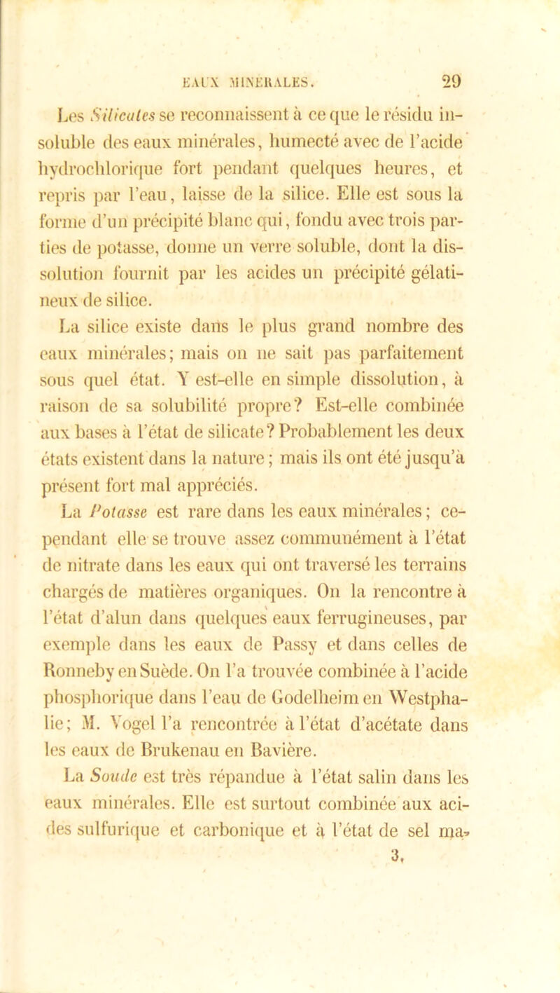 Les Silicates se reconnaissent à ce que le résida in- soluble des eaux minérales, humecté avec de l’acide hydrochlorique fort pendant quelques heures, et repris par l’eau, laisse de la silice. Elle est sous la forme d’un précipité blanc qui, fondu avec trois par- ties de potasse, donne un verre soluble, dont la dis- solution fournit par les acides un précipité gélati- neux de silice. La silice existe dans le plus grand nombre des eaux minérales; mais on ne sait pas parfaitement sous quel état. Y est-elle en simple dissolution, à raison de sa solubilité propre? Est-elle combinée aux bases à l’état de silicate? Probablement les deux états existent dans la nature ; mais ils ont été jusqu’à présent fort mal appréciés. La Potasse est rare dans les eaux minérales ; ce- pendant elle se trouve assez communément à l’état de nitrate dans les eaux qui ont traversé les terrains chargés de matières organiques. On la rencontre à l’état d’alun dans quelques eaux ferrugineuses, par exemple dans les eaux de Passy et dans celles de Ronneby en Suède. On l’a trouvée combinée à l’acide phosphorique dans l’eau de Godelheim en Westpha- lie; M. Yogel l’a rencontrée à l’état d’acétate dans les eaux de Brukenau en Bavière. La Soude est très répandue à l’état salin dans les eaux minérales. Elle est surtout combinée aux aci- des sulfurique et carbonique et à l’état de sel ma* 3,