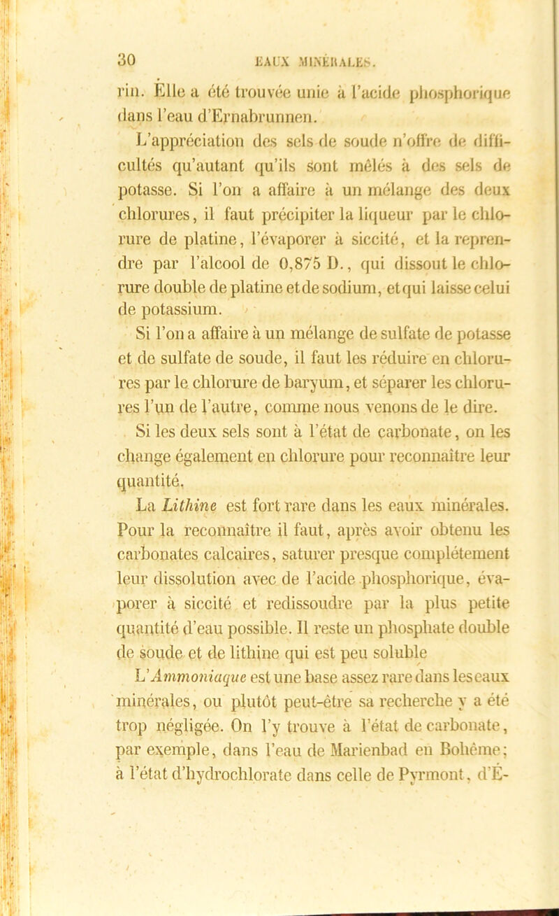 l'in. Elle a été trouvée unie à l’acide phosphorique dans l’eau d’Ernabrunnen. L’appréciation des sels de soude n’offre de diffi- cultés qu’autant qu’ils sont mêlés à des sels de potasse. Si l’on a affaire à un mélange des deux chlorures, il faut précipiter la liqueur par le chlo- rure de platine, l’évaporer à siccité, et la repren- dre par l’alcool de 0,875 D., qui dissout le chlo- rure double de platine etde sodium, et qui laisse celui de potassium. Si l’on a affaire à un mélange de sulfate de potasse et de sulfate de soude, il faut les réduire en chloru- res par le chlorure de baryum, et séparer les chloru- res l’un de l’autre, comme nous venons de le dire. Si les deux sels sont à l’état de carbonate, on les change également en chlorure pour reconnaître leur quantité. La Lithine est fort rare dans les eaux minérales. Pour la reconnaître il faut, après avoir obtenu les carbonates calcaires, saturer presque complètement leur dissolution avec de l’acide phosphorique, éva- porer à siccité et redissoudre par la plus petite quantité d’eau possible. Il reste un phosphate double de soude et de lithine qui est peu soluble h'Ammoniaque est une base assez rare dans leseaux minérales, ou plutôt peut-être sa recherche y a été trop négligée. On l’y trouve à l’état de carbonate, par exemple, dans l’eau de Marienbad en Bohême; à l’état d’hydrochlorate dans celle de Pynnont, d'É-