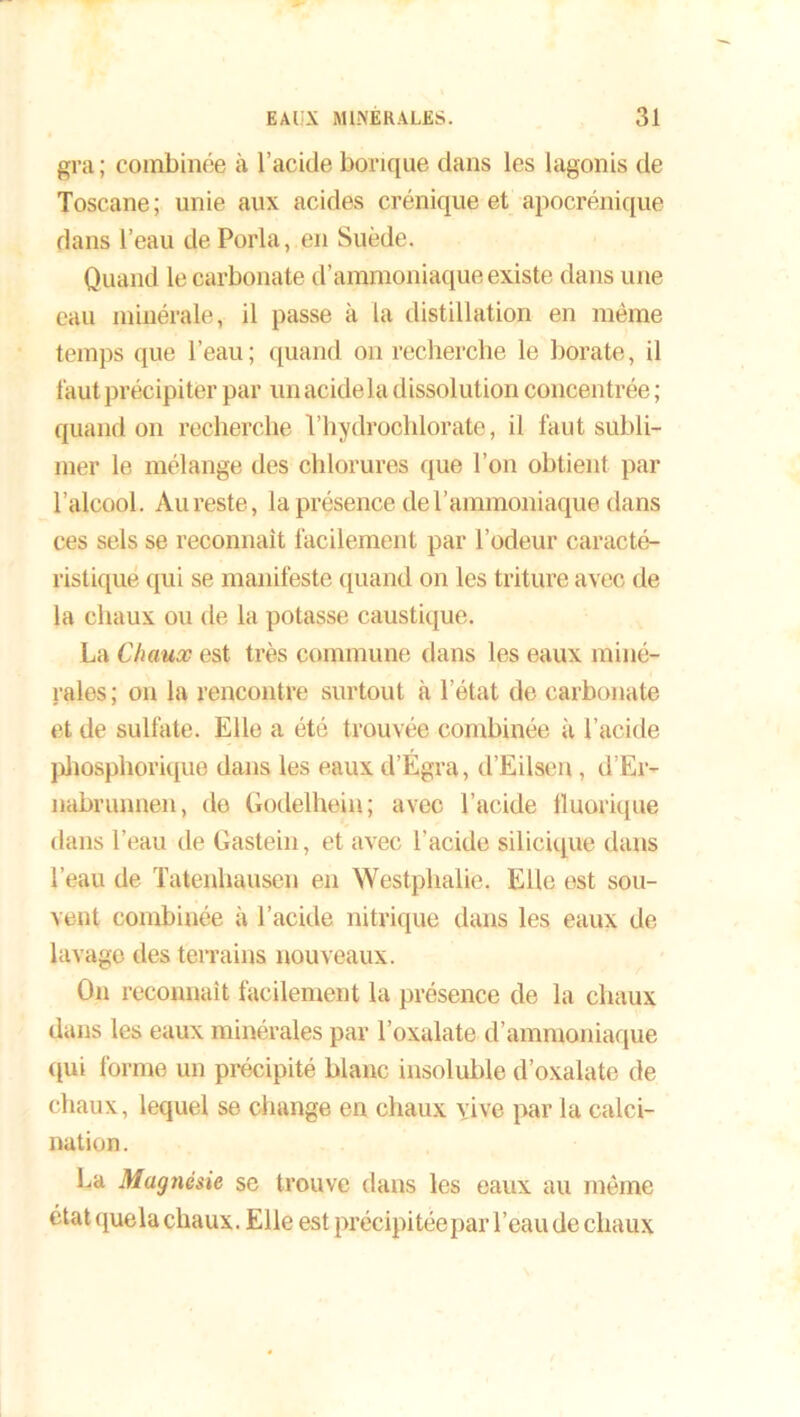 gra ; combinée à l’acide borique dans les lagonis de Toscane; unie aux acides crénique et apocrénique dans l’eau de Porla, en Suède. Quand le carbonate d’ammoniaque existe dans une eau minérale, il passe à la distillation en même temps que l’eau; quand on recherche le borate, il faut précipiter par unaeidela dissolution concentrée ; quand on recherche Vhydrochlorate, il faut subli- mer le mélange des chlorures que l’on obtient par l’alcool. Au reste, la présence de l’ammoniaque dans ces sels se reconnaît facilement par l’odeur caracté- ristique qui se manifeste quand on les triture avec de la chaux ou de la potasse caustique. La Chaux est très commune dans les eaux miné- rales ; on la rencontre surtout à l’état de carbonate et de sulfate. Elle a été trouvée combinée à l’acide phosphorique dans les eaux d’Egra, d’Eilsen, d’Er- nabrunnen, de Godelhein; avec l’acide fluorique dans l’eau de Gastein, et avec l’acide silicique dans l’eau de Tatenhausen en Westphalie. Elle est sou- vent combinée à l’acide nitrique dans les eaux de lavage des terrains nouveaux. On reconnaît facilement la présence de la chaux dans les eaux minérales par l’oxalate d’ammoniaque qui forme un précipité blanc insoluble d’oxalate de chaux, lequel se change en chaux vive par la calci- nation. La Magnésie se trouve dans les eaux au même état quela chaux. Elle est précipitée par l’eau de chaux