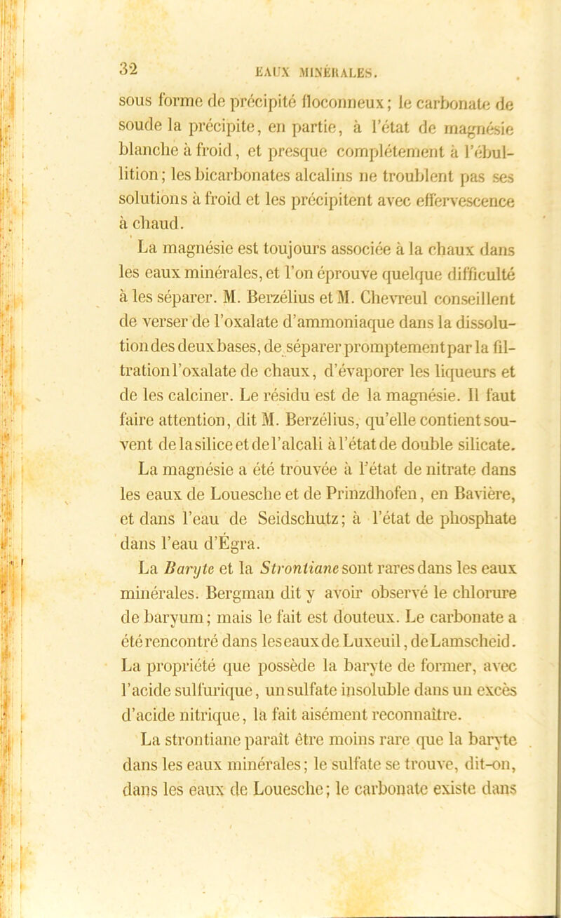 sous forme de précipité floconneux ; le carbonate de soude la précipite, en partie, à l’état de magnésie blanche à froid, et presque complètement à l’ébul- lition; les bicarbonates alcalins ne troublent pas ses solutions à froid et les précipitent avec effervescence à chaud. La magnésie est toujours associée à la chaux dans les eaux minérales, et l’on éprouve quelque difficulté à les séparer. M. Berzélius etM. Chevreul conseillent de verser de l’oxalate d’ammoniaque dans la dissolu- tion des deux bases, de séparer promptement par la fil- tration l’oxalate de chaux, d’évaporer les liqueurs et de les calciner. Le résidu est de la magnésie. Il faut faire attention, dit M. Berzélius, qu’elle contient sou- vent de la silice et de l’alcali à l’état de double silicate. La magnésie a été trouvée à l’état de nitrate dans les eaux de Louesche et de Prinzdhofen, en Bavière, et dans l’eau de Seidscliutz ; à l’état de phosphate dans l’eau d’Égra. La Baryte et la Stronliane sont rares dans les eaux minérales. Bergman dit y avoir observé le chlorure de baryum; mais le fait est douteux. Le carbonate a été rencontré dans leseauxde Luxeuil, deLamscheid. La propriété que possède la baryte de former, avec l’acide sulfurique, un sulfate insoluble dans un excès d’acide nitrique, la fait aisément reconnaître. La strontiane paraît être moins rare que la baryte dans les eaux minérales; le sulfate se trouve, dit-on, dans les eaux de Louesche ; le carbonate existe dans