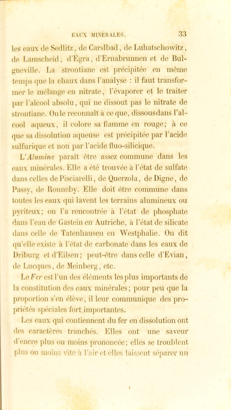 les eaux de Sedlitz, de Carslbad, de Luhatschowitz, de Lamscheid, d’Égra, d’Ernabrunnen et de Bul- gneville. La strontiane est précipitée en même temps que la chaux dans l’analyse : il faut transfor- mer le mélange en nitrate, l’évaporer et le traiter par l’alcool absolu, qui ne dissout pas le nitrate de strontiane. On le reconnaît à ce que, dissousdans l’al- cool aqueux, il colore sa flamme en rouge ; à co que sa dissolution aqueuse est précipitée par l'acide sulfurique et non par l’acide lluo-silicique. L'Alumine paraît être assez commune dans les eaux minérales. Elle a été trouvée à l’état de sulfate dans celles dePisciarelli, de Querzola, de Digne, de Passy, de Ronneby. Elle doit être commune dans toutes les eaux qui lavent les terrains alumineux ou pyriteux; on l’a rencontrée à l’état de phosphate dans l’eau de Gastein en Autriche, à l’état de silicate dans celle de Tatenhausen en Westphalie. On dit quelle existe à l’état de carbonate dans les eaux de Driburg et d’Eilsen ; peut-être dans celle d’Evian, de Lucques, de Meinberg, etc. Le Fer est l’un des éléments les plus importants de la constitution des eaux minérales ; pour peu que la proportion s’en élève, il leur communique des pro- priétés spéciales fortjmportantes. Les eaux qui contiennent du fer en dissolution ont des caractères tranchés. Elles ont une saveur d’encre plus ou moins prononcée; elles se troublent plus ou moins vite à l’air et elles laissent séparer un