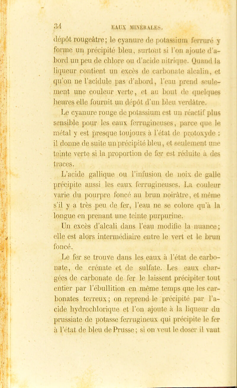 dépôt rougeâtre; le cyanure de potassium ferrure y forme un précipité bleu, surtout si l’on ajoute d’a- bord un peu de chlore ou d’acide nitrique. Quand la liqueur contient un excès de carbonate alcalin, et qu’on ne l’acidule pas d’abord, l’eau prend seule- ment une couleur verte, et au bout de quelques heures elle fournit un dépôt d’un bleu verdâtre. Le cyanure rouge de potassium est un réactif plus sensible pour les eaux ferrugineuses, parce que le métal y est presque toujours à l’état de protoxyde : il donne de suite un précipité bleu, et seulement une teinte verte si la proportion de fer est réduite â des traces. L’acide gallique ou l’infusion de noix de galle précipite aussi les eaux ferrugineuses. La couleur varie du pourpre foncé au brun noirâtre, et même s’il y a très peu de fer, l’eau ne se colore qu’à la longue en prenant une teinte purpurine. Un excès d’alcali dans l’eau modifie la nuance; elle est alors intermédiaire entre le vert et le brun foncé. Le fer se trouve dans les eaux à l’état de carbo- nate, de crénate et de sulfate. Les eaux char- gées de carbonate de fer le laissent précipiter tout entier par l’ébullition en même temps que les car- bonates terreux ; on reprend le précipité par l’a- cide hydrochlorique et l’on ajoute à la liqueur du prussiate de potasse ferrugineux qui précipite le fer à l’état de bleu de Prusse ; si on veut le doser il vaut