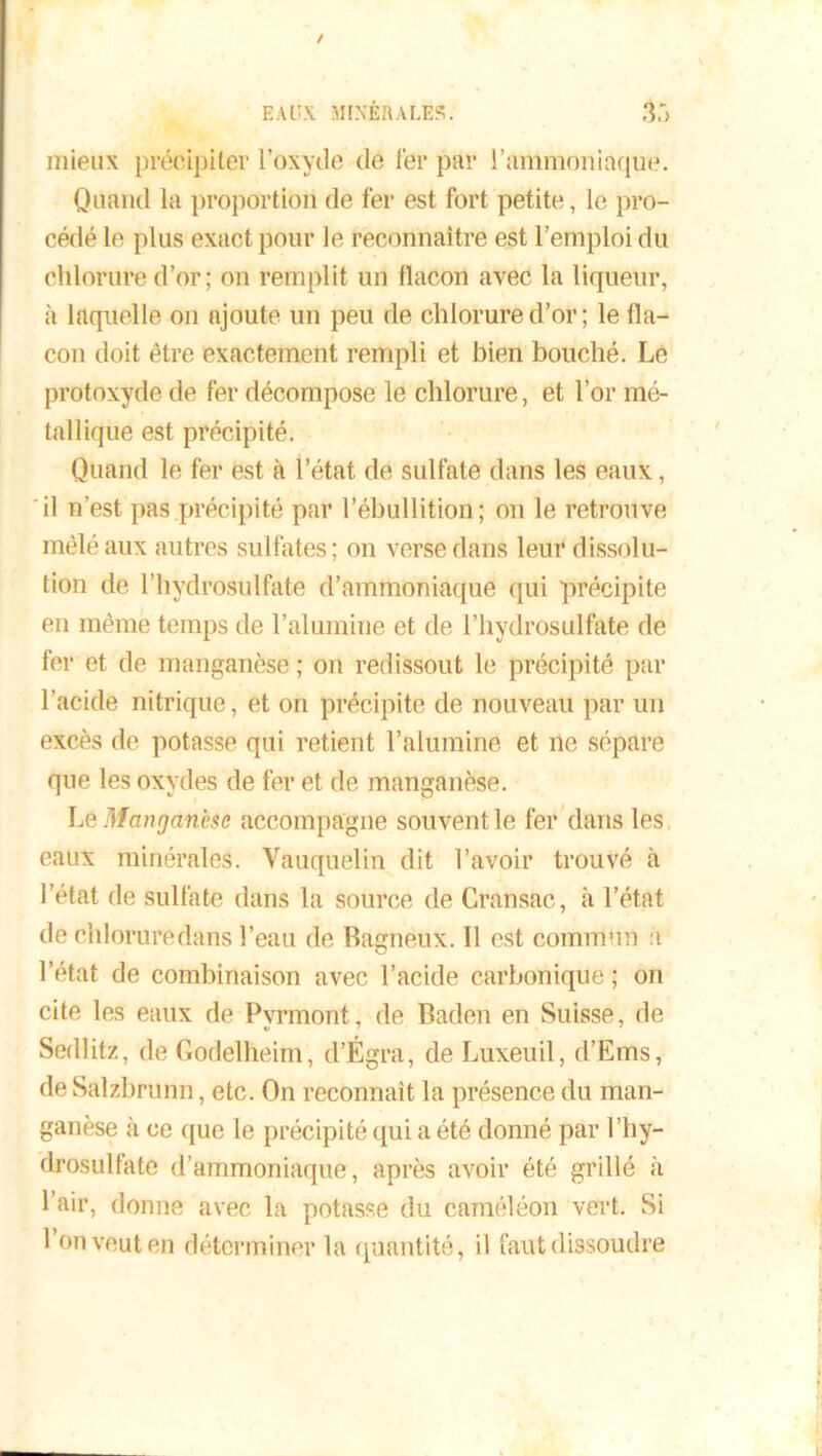 mieux précipiter l’oxyde de fer par l’ammoniaque. Quand la proportion de fer est fort petite, le pro- cédé le plus exact pour le reconnaître est l’emploi du chlorure d’or; on remplit un flacon avec la liqueur, à laquelle on ajoute un peu de chlorure d’or ; le fla- con doit être exactement rempli et bien bouché. Le protoxyde de fer décompose le chlorure, et l’or mé- tallique est précipité. Quand le fer est à l’état de sulfate dans les eaux, il n’est pas précipité par l’ébullition; on le retrouve mêlé aux autres sulfates; on verse dans leur dissolu- tion de l’hydrosulfate d’ammoniaque qui précipite en même temps de l’alumine et de l’hydrosulfate de fer et de manganèse ; on redissout le précipité par l’acide nitrique, et on précipite de nouveau par un excès de potasse qui retient l’alumine et ne sépare que les oxydes de fer et de manganèse. Le Manganèse accompagne souvent le fer dans les eaux minérales. Vauquelin dit l’avoir trouvé à l’état de sulfate dans la source de Cransac, k l’état de chloruredans l’eau de Bagnéux. Il est commun a l’état de combinaison avec l’acide carbonique ; on cite les eaux de Pyrmont, de Baden en Suisse, de Sedlitz, de Godelbeim, d’Égra, de Luxeuil, d’Ems, de Salzbrunn, etc. On reconnaît la présence du man- ganèse à ce que le précipité qui a été donné par l’hy- drosulfate d’ammoniaque, après avoir été grillé à 1 air, donne avec la potasse du caméléon vert. Si 1 on veut en déterminer la quantité, il faut dissoudre