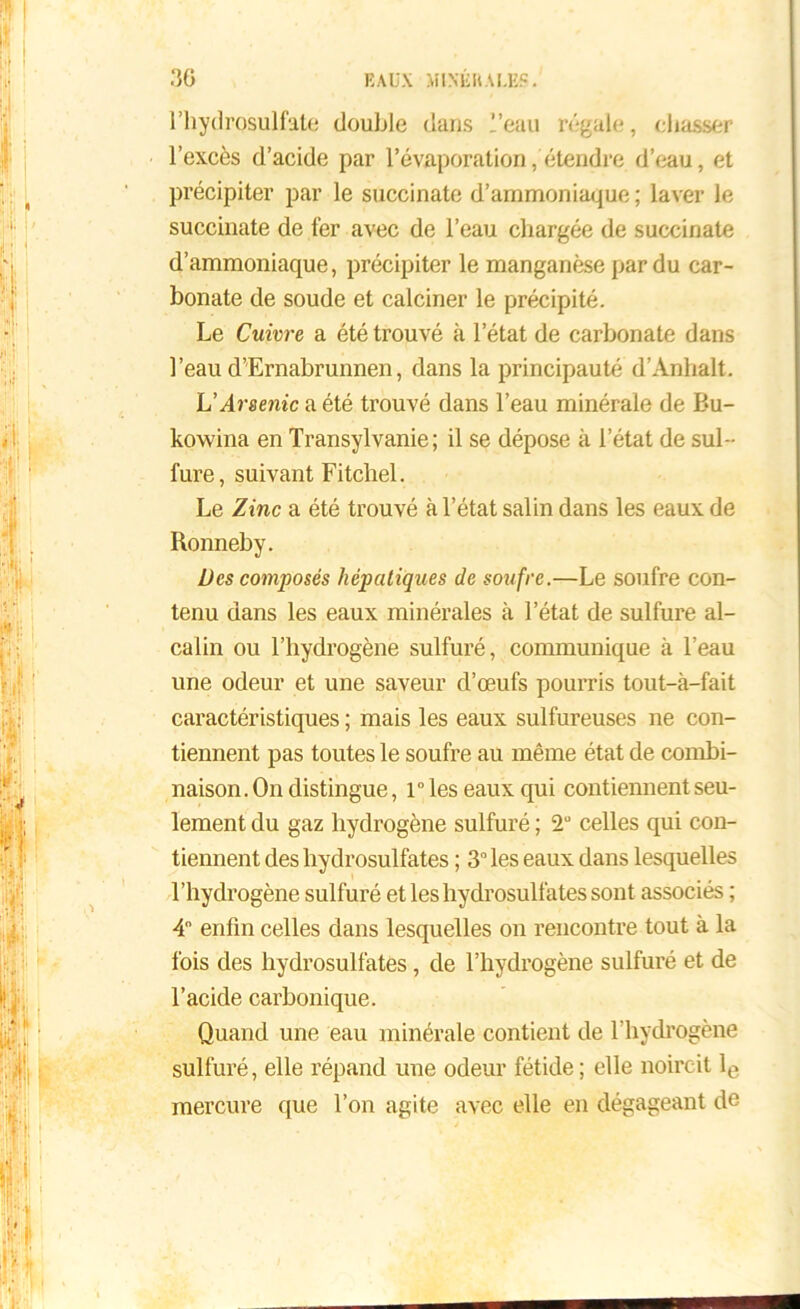 l’hydrosulfate double dans l’eau régale, chasser l’excès d’acide par l'évaporation, étendre d’eau, et précipiter par le succinate d’ammoniaque ; laver le succinate de fer avec de l’eau chargée de succinate d’ammoniaque, précipiter le manganèse par du car- bonate de soude et calciner le précipité. Le Cuivre a été trouvé à l’état de carbonate dans l’eau d’Ernabrunnen, dans la principauté d’Anlialt. L'Arsenic a été trouvé dans l’eau minérale de Bu- kowina en Transylvanie; il se dépose à l’état de sul- fure, suivant Fitchel. Le Zinc a été trouvé à l’état salin dans les eaux de Ronneby. Des composés hépatiques de soufre.—Le soufre con- tenu dans les eaux minérales à l’état de sulfure al- calin ou l’hydrogène sulfuré, communique à l’eau une odeur et une saveur d’œufs pourris tout-à-fait caractéristiques ; mais les eaux sulfureuses ne con- tiennent pas toutes le soufre au même état de combi- naison. On distingue, ries eaux qui contiennent seu- lement du gaz hydrogène sulfuré ; 2“ celles qui con- tiennent des hydrosulfates ; 3° les eaux dans lesquelles l’hydrogène sulfuré et les hydrosulfates sont associés ; 4° enfin celles dans lesquelles on rencontre tout à la fois des hydrosulfates, de l’hydrogène sulfuré et de l’acide carbonique. Quand une eau minérale contient de l’hydrogène sulfuré, elle répand une odeur fétide ; elle noircit le mercure que l’on agite avec elle en dégageant de