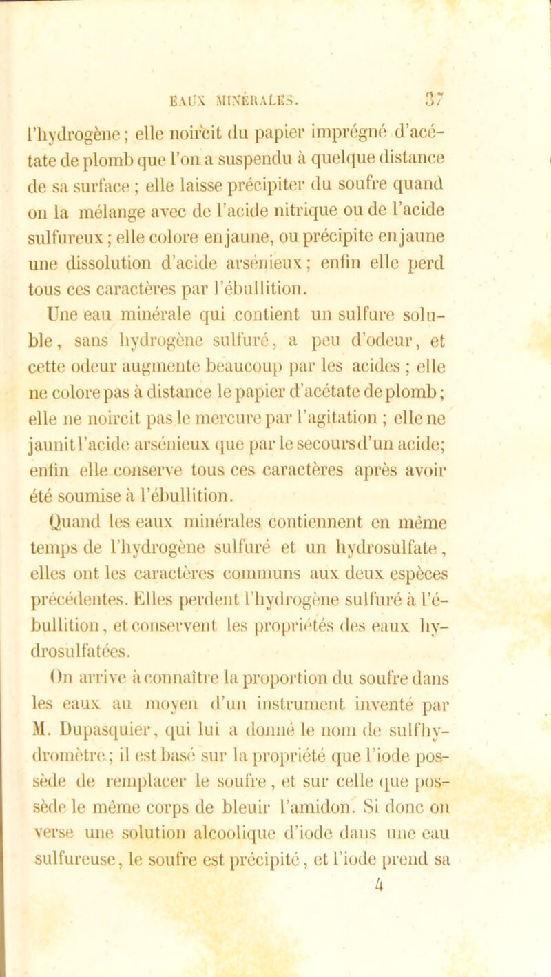 r) - l’hydrogène ; elle noircit du papier imprégné d’acé- tate de plomb que l’on a suspendu à quelque distance de sa surface ; elle laisse précipiter du soufre quand on la mélange ax^ec de l’acide nitrique ou de l’acide sulfureux ; elle colore en jaune, ou précipite en jaune une dissolution d’acide arsénieux; enfin elle perd tous ces caractères par l’ébullition. Une eau minérale qui contient un sulfure solu- ble, sans hydrogène sulfuré, a peu d’odeur, et cette odeur augmente beaucoup par les acides ; elle ne colore pas à distance le papier d’acétate de plomb ; elle ne noircit pas le mercure par l’agitation ; elle ne jaunitl’acide arsénieux que par le secoursd’un acide; eniin elle conserve tous ces caractères après avoir été soumise à l’ébullition. Quand les eaux minérales contiennent en même temps de l’hydrogène sulfuré et un hydrosulfate, elles ont les caractères communs aux deux espèces précédentes. Elles perdent l’hydrogène sulfuré à l’é- bullition, et conservent les propriétés des eaux liy- drosulfatées. On arrive à connaître la proportion du soufre dans les eaux au moyen d’un instrument inventé par M. Dupasquier, qui lui a donné le nom de sulfhy- dromètre.; il est basé sur la propriété que l’iode pos- sède de remplacer le soufre, et sur celle que pos- sède le même corps de bleuir l’amidon. Si donc on verse une solution alcoolique d’iode dans une eau sulfureuse, le soufre est précipité, et l’iode prend sa lx
