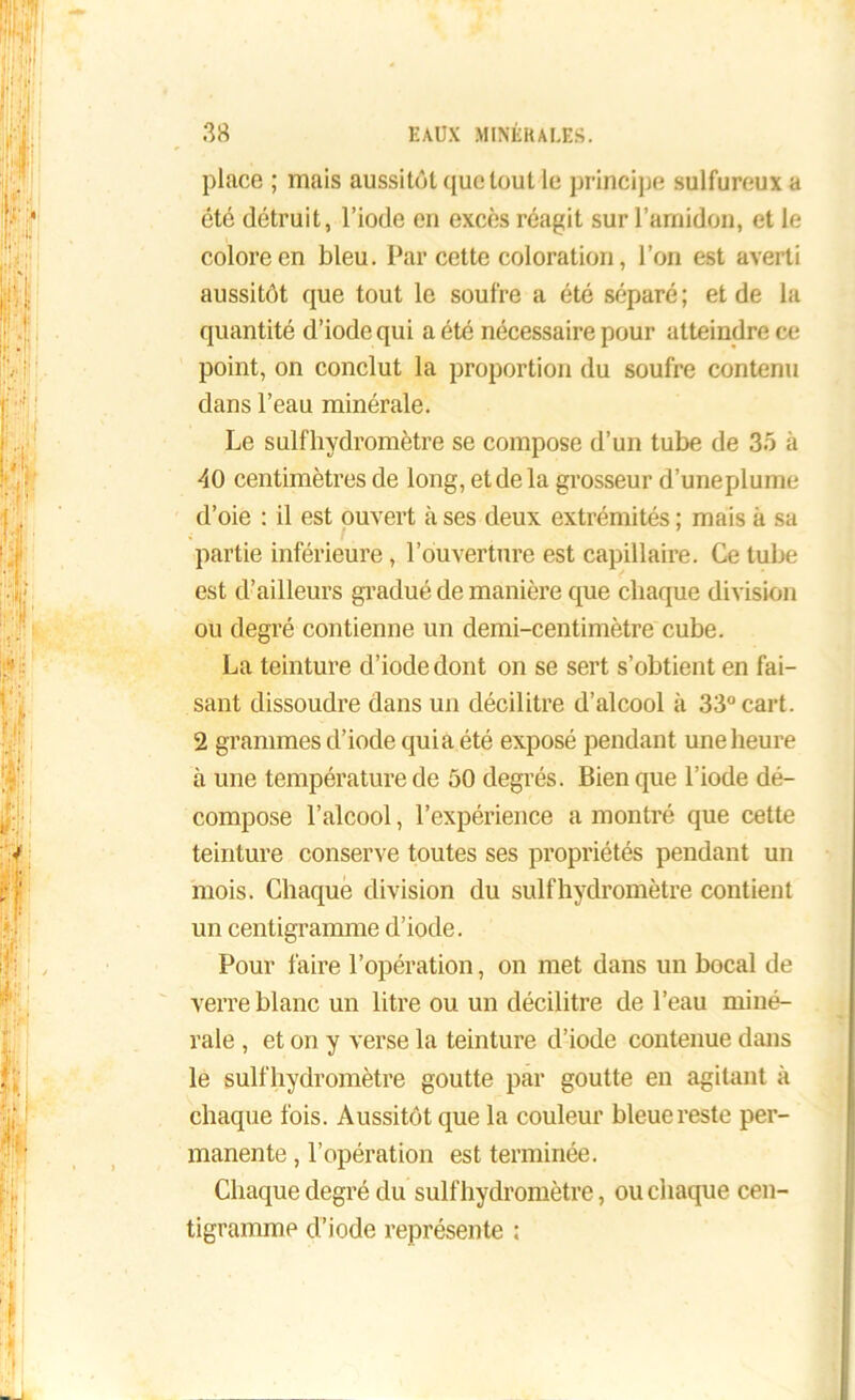place ; mais aussitôt que tout le principe sulfureux a été détruit, l’iode en excès réagit sur l’amidon, et le colore en bleu. Par cette coloration, l’on est averti aussitôt que tout le soufre a été séparé ; et de la quantité d’iode qui a été nécessaire pour atteindre ce point, on conclut la proportion du soufre contenu dans l’eau minérale. Le suif hydromètre se compose d’un tube de 35 à 40 centimètres de long, et de la grosseur d’uneplume d’oie : il est ouvert à ses deux extrémités ; mais à sa partie inférieure, l’ouverture est capillaire. Ce tube est d’ailleurs gradué de manière que chaque division ou degré contienne un demi-centimètre cube. La teinture d’iode dont on se sert s’obtient en fai- sant dissoudre dans un décilitre d’alcool à 33°cart. 2 grammes d’iode quia été exposé pendant une heure à une température de 50 degrés. Bien que l’iode dé- compose l’alcool, l’expérience a montré que cette teinture conserve toutes ses propriétés pendant un mois. Chaque division du sulfhydromètre contient un centigramme d’iode. Pour faire l’opération, on met dans un bocal de verre blanc un litre ou un décilitre de l’eau miné- rale , et on y verse la teinture d’iode contenue dans le sulfhydromètre goutte par goutte en agitant à chaque fois. Aussitôt que la couleur bleue reste per- manente , l’opération est terminée. Chaque degré du sulfhydromètre, ou chaque cen- tigramme d’iode représente :