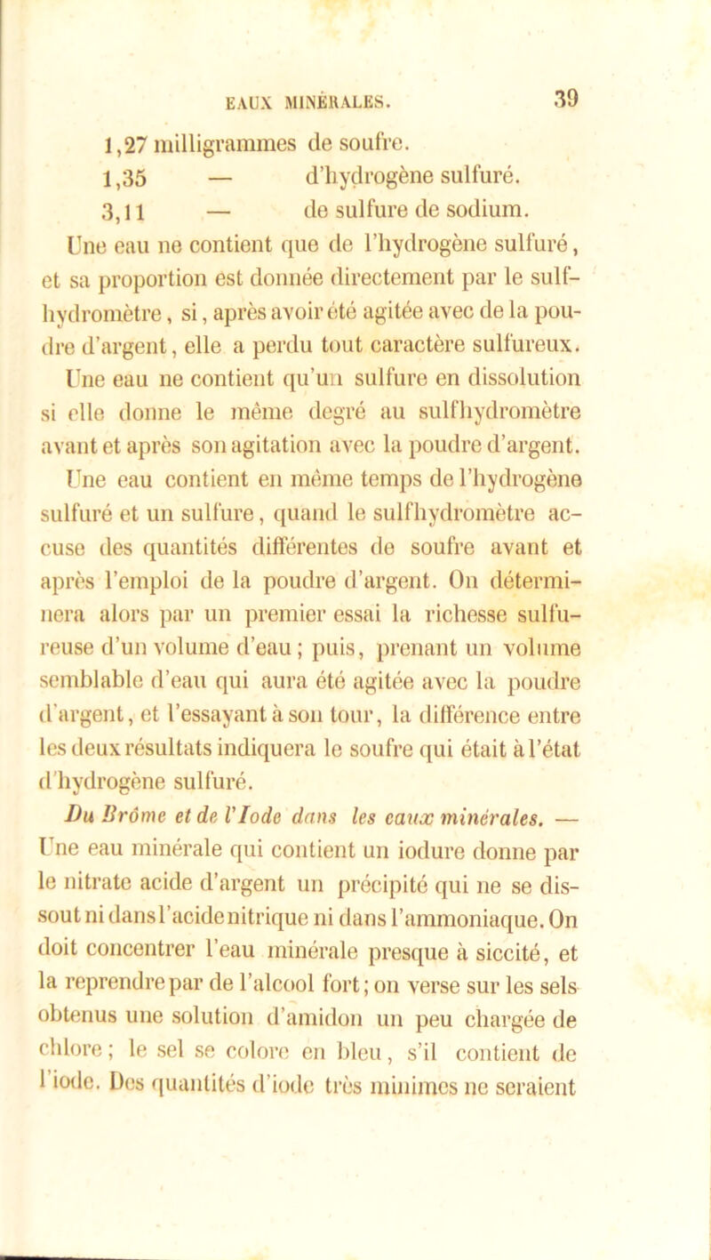 1,27 milligrammes de soufre. 1,35 — d’hyçlrogène sulfuré. 3,11 — de sulfure de sodium. Une eau ne contient que de l’hydrogène sulfuré, et sa proportion est donnée directement par le sulf- hydromètre, si, après avoir été agitée avec de la pou- dre d’argent, elle a perdu tout caractère sulfureux. Une eau ne contient qu’un sulfure en dissolution si elle donne le même degré au sulfhydromètre avant et après son agitation avec la poudre d’argent. Une eau contient en même temps de l’hydrogène sulfuré et un sulfure, quand le sulfhydromètre ac- cuse des quantités différentes de soufre avant et après l’emploi de la poudre d’argent. On détermi- nera alors par un premier essai la richesse sulfu- reuse d’un volume d’eau; puis, prenant un volume semblable d’eau qui aura été agitée avec la poudre d’argent, et l’essayant à son tour, la différence entre les deux résultats indiquera le soufre qui était à l’état d’hydrogène sulfuré. Du Brome et de VIode dans les eaux minérales. — Une eau minérale qui contient un iodure donne par le nitrate acide d’argent un précipité qui ne se dis- sout ni dans l’acide nitrique ni dans l’ammoniaque. On doit concentrer l’eau minérale presque à siccité, et la reprendre par de l’alcool fort; on verse sur les sels obtenus une solution d’amidon un peu chargée de chlore ; le sel se colore en bleu, s’il contient de 1 iode. Des quantités d’iode très minimes ne seraient