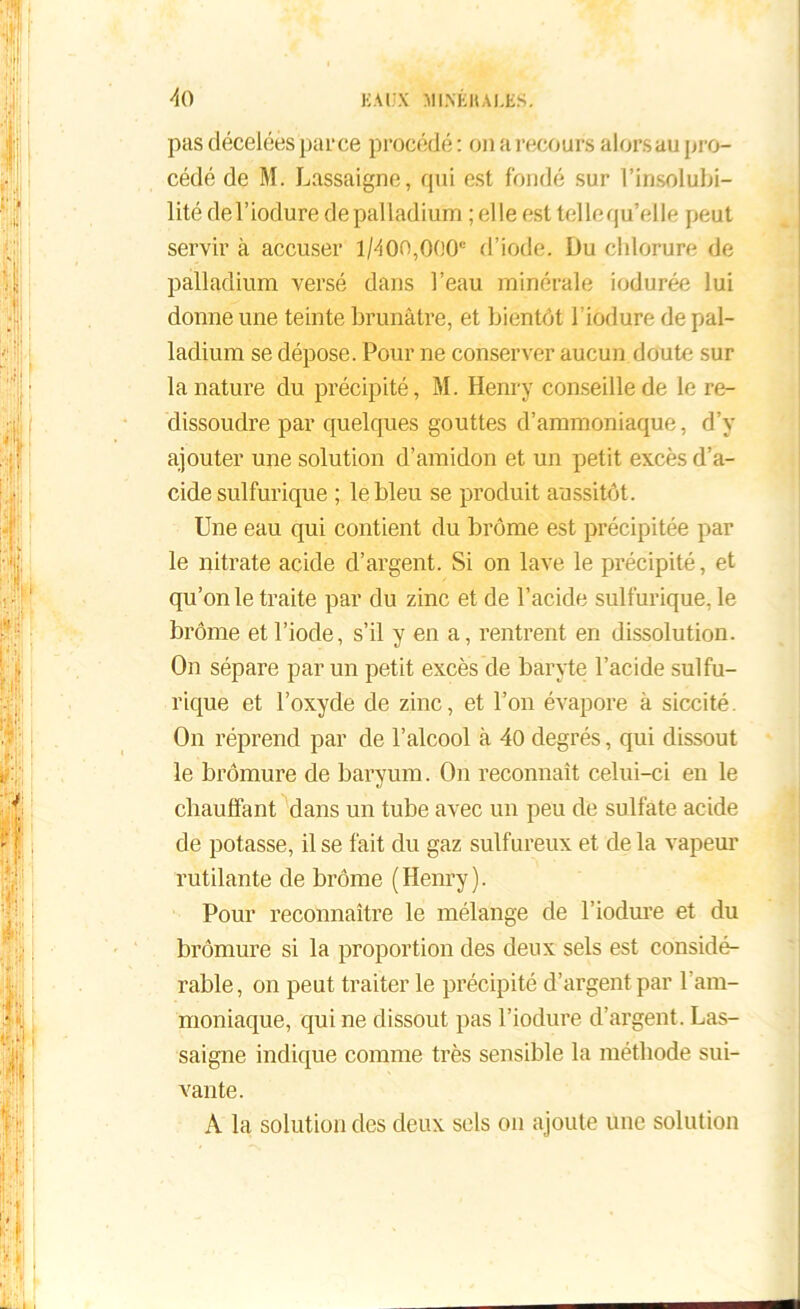 pas décelées parce procédé : on a recours alors au pro- cédé de M. Lassaigne, qui est fondé sur l’insolubi- lité del’iodure de palladium ; elle est tellequ’elle peut servir à accuser 1/400,000“ d’iode. Du chlorure de palladium versé dans l’eau minérale indurée lui donne une teinte brunâtre, et bientôt l’iodure de pal- ladium se dépose. Pour ne conserver aucun doute sur la nature du précipité, M. Henry conseille de le re- dissoudre par quelques gouttes d’ammoniaque, d’y ajouter une solution d’amidon et un petit excès d’a- cide sulfurique ; le bleu se produit aussitôt. Une eau qui contient du brome est précipitée par le nitrate acide d’argent. Si on lave le précipité, et qu’on le traite par du zinc et de l’acide sulfurique, le brome et l’iode, s’il y en a, rentrent en dissolution. On sépare par un petit excès de baryte l’acide sulfu- rique et l’oxyde de zinc, et l’on évapore à siccité. On réprend par de l’alcool à 40 degrés, qui dissout le bromure de baryum. On reconnaît celui-ci en le chauffant dans un tube avec un peu de sulfate acide de potasse, il se fait du gaz sulfureux et de la vapeur rutilante de brome (Henry). Pour reconnaître le mélange de l’iodure et du bromure si la proportion des deux sels est considé- rable, on peut traiter le précipité d’argent par l'am- moniaque, qui ne dissout pas l’iodure d’argent. Las- saigne indique comme très sensible la méthode sui- vante. A la solution des deux sels on ajoute une solution