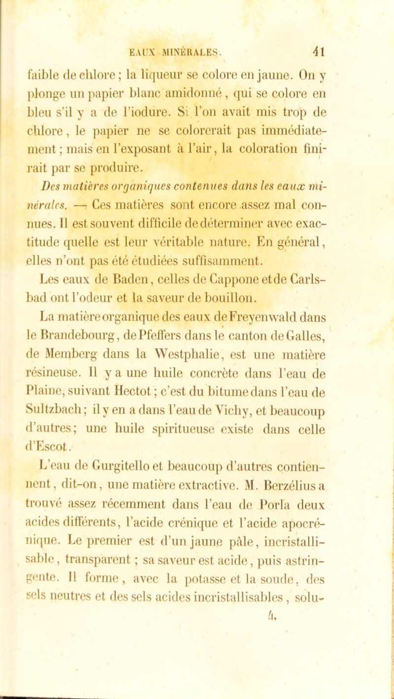 faible de chlore ; la liqueur se colore en jaune. On y plonge un papier blanc amidonné, qui se colore en bleu s’il y a de l’iodure. Si l’on avait mis trop de chlore, le papier ne se colorerait pas immédiate- ment ; mais en l’exposant à l’air, la coloration fini- rait par se produire. Des matières organiques contenues dans les eaux mi- nérales. —r Ces matières sont encore assez mal con- nues. Il est souvent difficile de déterminer avec exac- titude quelle est leur véritable nature. En général, elles n’ont pas été étudiées suffisamment . Les eaux de Baden, celles de Cappone et de Carls- bad ont l’odeur et la saveur de bouillon. La matière organique des eaux deFreyenwald dans le Brandebourg, de Pfefifers dans le canton de Galles, de Memberg dans la Westphalie, est une matière résineuse. Il y a une huile concrète dans l’eau de Plaine, suivant Hectot ; c’est du bitume dans l’eau de Sultzbach ; il y en a dans l’eau de Vichy, et beaucoup d’autres; une huile spiritueuse existe dans celle d’Escot. L’eau de Gurgitello et beaucoup d’autres contien- nent, dit-on, une matière extractive. M. Berzéliusa trouvé assez récemment dans l’eau de Porla deux acides différents, l’acide crénique et l’acide apocré- nique. Le premier est d’un jaune pâle, incristalli- sable, transparent ; sa saveur est acide, puis astrin- gente. Il forme, avec la potasse et la soude, des sels neutres et des sels acides incristallisables, solu- b.