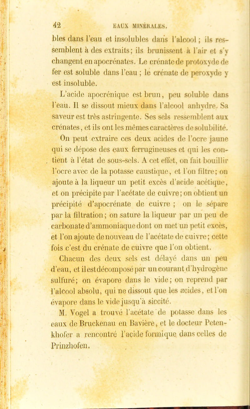blés dans l’eau et insolubles dans l’alcool ; ils res- semblent à des extraits; ils brunissent à l’air et s’y changent en apocrénates. Le crénate de protoxyde de 1er est soluble dans l’eau ; le crénate de peroxyde y est insoluble. L’acide apocrénique est brun, peu soluble dans l'eau. Il se dissout mieux dans l’alcool anhydre. Sa saveur est très astringente. Ses sels ressemblent aux crénates, et ils ont les mêmes caractères de solubilité. On peut extraire ces deux acides de l’ocre jaune qui se dépose des eaux ferrugineuses et qui les con- tient à l’état de sous-sels. A cet effet, on fait bouillir l’ocre avec de la potasse caustique, et l’on filtre; on ajoute à la liqueur un petit excès d’acide acétique, et on précipite par l’acétate de cuivre ; on obtient un précipité d’apocrénate de cuivre ; on le sépare par la filtration ; on sature la liqueur par un peu de carbonate d’ammoniaque dont on met un petit excès, et l’on ajoute de nouveau de l’acétate de cuivre ; cette fois c’est du crénate de cuivre que l’on obtient. Chacun des deux sels est délayé dans un peu d’eau, et il est décomposé par un courant d’hydrogène sulfuré; on évapore dans le vide; on reprend par l’alcool absolu, qui ne dissout que les acides, et l’on évapore dans le vide jusqu’à siccité. M. Vogel a trouvé l’acétate de potasse dans les eaux de Bruckenau en Bavière, et le docteur Peten- khofer a rencontré l’acide formique dans celles de Prinzhofen.