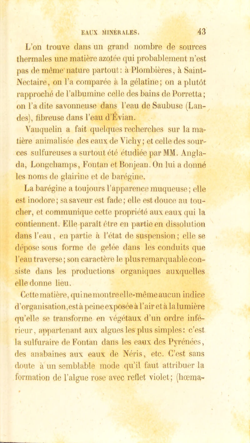 L’on trouve dans un grand nombre de sources thermales une matière azotée qui probablement n’est pas de même nature partout : à Plombières, à Saint- Nectaire, on l’a comparée à la gélatine; on a plutôt rapproché de l’albumine celle des bains de Porretta; on l’a dite savonneuse dans l’eau de Saubuse (Lan- des), fibreuse dans l’eau d’Evian. Vauquelin a fait quelques recherches sur la ma- tière annualisée des eaux de Vichy; et celle des sour- ces sulfureuses a surtout été étudiée par MM. Angla- da, Longchamps, Fontan et Bonjean. On lui a donné les noms de glairine et de barégine. La barégine a toujours l’apparence muqueuse ; elle est inodore; sa saveur est fade; elle est douce au tou- cher, et communique cette propriété aux eaux qui la contiennent . Elle paraît être en partie en dissolution dans l’eau, en partie à l’état de suspension ; elle se dépose sous forme de gelée dans les conduits que l’eau traverse ; son caractère le plus remarquable con- siste dans les productions organiques auxquelles elle donne lieu. Cette matière, qui ne montreelle-même aucun indice d’organisation, est à peine exposée à l’air et à la lumière qu’elle se transforme en végétaux d’un ordre infé- rieur, appartenant aux algues les plus simples: c’est la sulfuraire de Fontan dans les eaux des Pyrénées, des anabaines aux eaux de Néris, etc. C’est sans doute à un semblable mode qu’il faut attribuer la formation de l’algue rose avec reflet violet; (hœma-