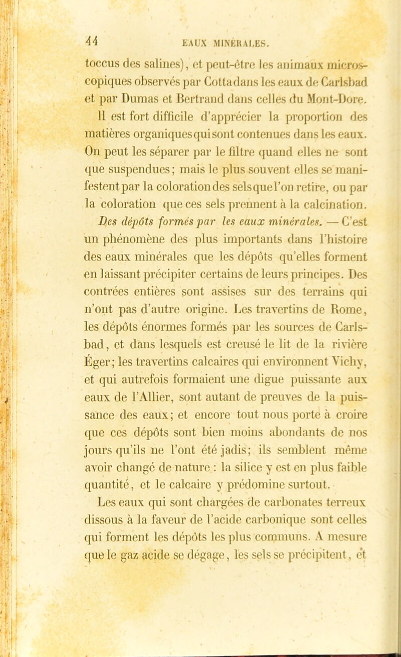 U toccus dus salines), et peut-être les animaux micros- copiques observés par Cottadans les eaux de Carlsbad et par Dumas et Bertrand dans celles du Mont-Dore. 11 est fort difficile d’apprécier la proportion des matières organiques qui sont contenues dans les eaux. On peut les séparer par le filtre quand elles ne sont que suspendues; mais le plus souvent elles se mani- festent par la coloration des selsquel’on retire, ou par la coloration que ces sels prennent à la calcination. Des dépôts formés par les eaux minérales. —C’est un phénomène des plus importants dans l’histoire des eaux minérales que les dépôts qu’elles forment en laissant précipiter certains de leurs principes. Des contrées entières sont assises sur des terrains qui n’ont pas d’autre origine. Les travertins de Rome, les dépôts énormes formés par les sources de Carls- bad, et dans lesquels est creusé le lit de la rivière Éger; les travertins calcaires qui environnent Vichy, et qui autrefois formaient une digue puissante aux eaux de l’Ailier, sont autant de preuves de la puis- sance des eaux ; et encore tout nous porte à croire que ces dépôts sont bien moins abondants de nos jours qu’ils ne l’ont été jadis; ils semblent même avoir changé de nature : la silice y est en plus faillie quantité, et le calcaire y prédomine surtout. Les eaux qui sont chargées de carbonates terreux dissous à la faveur de l’acide carbonique sont celles qui forment les dépôts les plus communs. A mesure que le gaz acide se dégage, les sels se précipitent. e*t