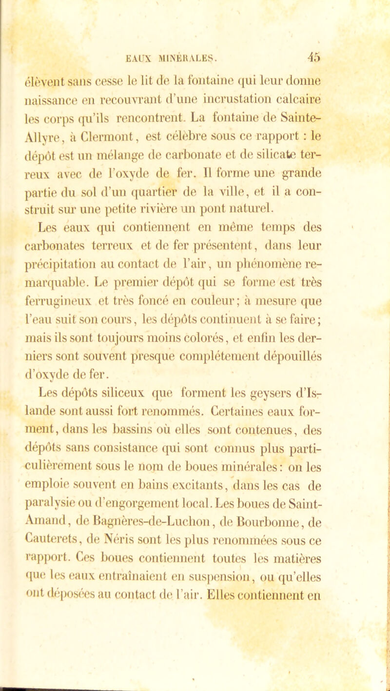 élèvent sans cesse le lit de la fontaine qui leur donne naissance en recouvrant d’une incrustation calcaire les corps qu’ils rencontrent. La fontaine de Sainte- Allvre, à Clermont, est célèbre sous ce rapport : le dépôt est un mélange de carbonate et de silicate ter- reux avec de l’oxyde de fer. 11 forme une grande partie du sol d’un quartier de la ville, et il a con- struit sur une petite rivière un pont naturel. Les eaux qui contiennent en même temps des carbonates terreux et de fer présentent, dans leur précipitation au contact de l’air, un phénomène re- marquable. Le premier dépôt qui se forme est très ferrugineux et très foncé en couleur; à mesure que l’eau suit son cours, les dépôts continuent à se faire ; mais ils sont toujours moins colorés, et enfin les der- niers sont souvent presque complètement dépouillés d’oxyde de fer. Les dépôts siliceux que forment les geysers d’Is- lande sont aussi fort renommés. Certaines eaux for- ment, dans les bassins où elles sont contenues, des dépôts sans consistance qui sont connus plus parti- culièrement sous le nom de boues minérales : on les emploie souvent en bains excitants, dans les cas de paralysie ou d’engorgement local. Les boues de Saint- Arnaud, de Bagnères-de-Luchon, de Bourbonne, de Cauterets, de Néris sont les plus renommées sous ce rapport. Ces boues contiennent toutes les matières que les eaux entraînaient en suspension, ou qu’elles ont déposées au contact de l’air. Elles contiennent en