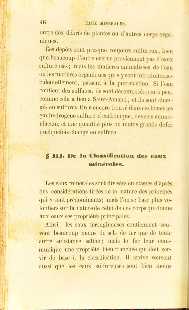 outre dos débris de plantes ou d’autres corps orga- niques. Ces dépôts sont presque toujours sulfureux, bien que beaucoup d’entre eux ne proviennent pas d’eaux sulfureuses; mais les matières animalisées de l’eau ou les matières organiques qui s’y sont inlroduitesac- cidentellement, passent à la putréfaction. Si l’eau contient des sulfates, ils sont décomposés peu à peu, comme cela a lieu à Saint-Amand, et ils sont chan- gés en sulfures. On a encore trouvé dans ces boues les gaz hydrogène sulfuré et carbonique, des sels ammo- niacaux et une quantité plus ou moins grande de fer quelquefois changé en sulfure. , '■ _ « • • § IM. De 1» Classification des eaux minérales. Les eaux minérales sont divisées en classes d’après des considérations tirées de la nature des principes qui y sont prédominants; mais l’on se base plus vo- lontiers sur la nature de celui de ces corps qui donne aux eaux ses propriétés principales. Ainsi, les eaux ferrugineuses contiennent sou- vent beaucoup moins de sels, de fer que de toute autre substance saline ; mais le fer leur com- munique une propriété bien tranchée qui doit ser- vir de base il la classification. Il arrive souvent aussi que les eaux sulfureuses sont bien moins