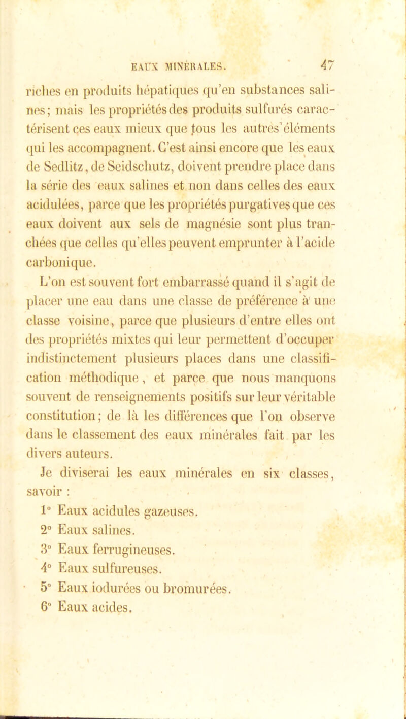 riches en produits hépatiques qu’en substances sali- nes; mais les propriétés des produits sulfurés carac- térisent ces eaux mieux que tous les autres’éléments qui les accompagnent. C’est ainsi encore que les eaux de Sedlitz, de Seidschutz, doivent prendre place dans la série des eaux salines et non dans celles des eaux acidulées, parce que les propriétés purgatives que ces eaux doivent aux sels de magnésie sont plus tran- chées que celles qu’elles peuvent emprunter à l’acide carbonique. L’on est souvent fort embarrassé quand il s'agit de placer une eau dans une classe de préférence à une classe voisine, parce que plusieurs d’entre elles ont des propriétés mixtes qui leur permettent d’occuper indistinctement plusieurs places dans une classifi- cation méthodique, et parce que nous manquons souvent de renseignements positifs sur leur véritable constitution ; de là les différences que l’on observe dans le classement des eaux minérales fait par les divers auteurs. Je diviserai les eaux minérales en six classes, savoir : 1° Eaux acidulés gazeuses. 2° Eaux salines. 3 Eaux ferrugineuses. 4° Eaux sulfureuses. 5° Eaux iodurées ou bromurées. 6° Eaux acides.