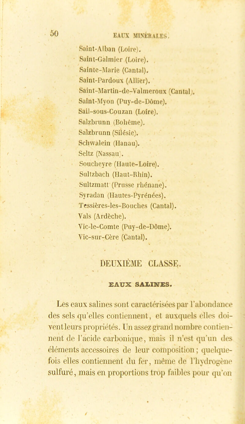 Saint-Alban (Loire). Saint-Galmicr (Loire). Sainte-Marie (Cantal). Saint-Pardoux (Allier). Saint-Martin-dc-Valmeroux (Cantal;. Saint-Myon (Puy-de-Dôme). Sail-sous-Couzan (Loire). Salzbrunn (Bohème). Salzbrunn (Silésie). Schwalein (Hanau). Seltz (Nassau’. Souclieyre (Haute-Loire). Sultzbach (Haut-Rhin). Sultzmatt (Prusse rhénane). Syradan (Hautes-Pyrénées). Tessières-les-Bouches (Cantal). Vais (Ardèche). Vic-le-Comte (Puy-de-Dôme). Yic-sur-Cère (Cantal). ' ' i DEUXIÈME CLASSE. EAUX SALINES. Les eaux salines sont caractérisées par l’abondance des sels qu’elles contiennent, et auxquels elles doi- ventleurs propriétés. Un assez grand nombre contien- nent de l’acide carbonique, mais il n’est qu’un des éléments accessoires de leur composition ; quelque- fois elles contiennent du fer, même de l’hydrogène sulfuré, mais en proportions trop faibles pour qu’on