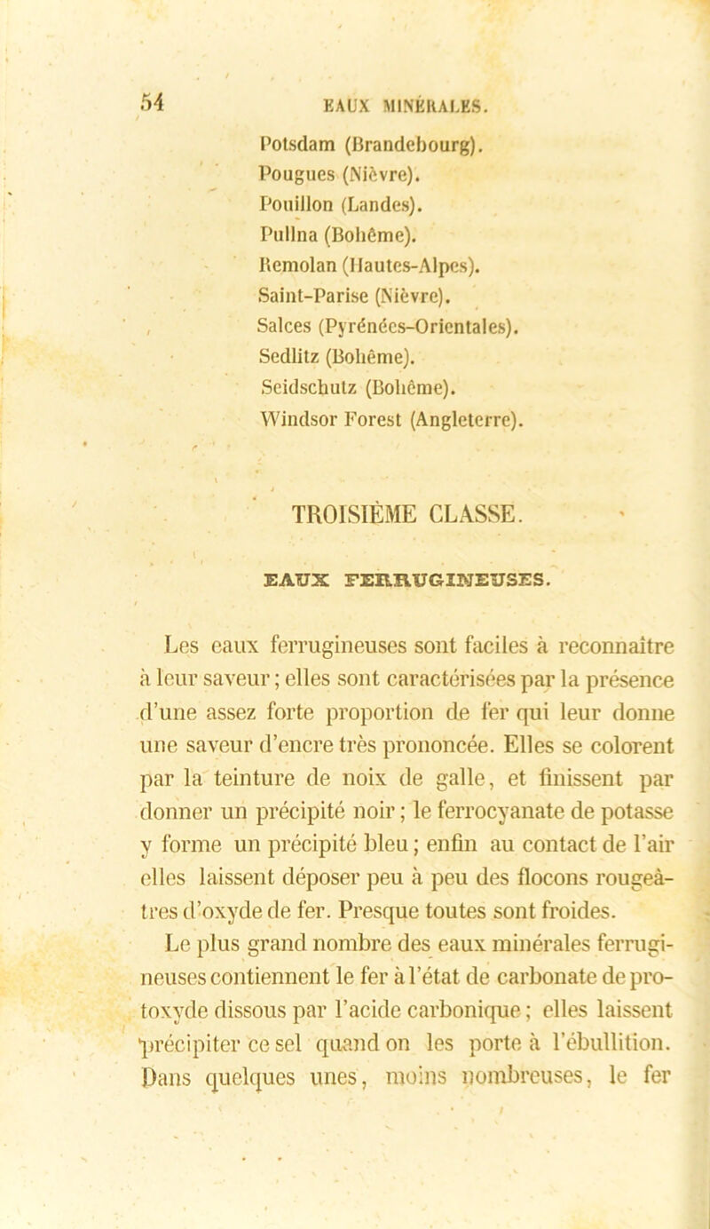 Potsdam (Brandebourg). Pougucs (Nièvre). Pouillon (Landes). Pullna (Bohème). Remolan (Hautes-Alpes). Saint-Parise (Nièvre). Salces (Pyrénées-Orientales). Sedlitz (Bohême). Seidschulz (Bohême). Windsor Forest (Angleterre). e ■' t \ TROISIÈME CLASSE. EAUX FERRUGINEUSES. Les eaux ferrugineuses sont faciles à reconnaître à leur saveur ; elles sont caractérisées par la présence d’une assez forte proportion de fer qui leur donne une saveur d’encre très prononcée. Elles se colorent par la teinture de noix de galle, et finissent par donner un précipité noir ; le ferrocyanate de potasse y forme un précipité bleu ; enfin au contact de l’air elles laissent déposer peu à peu des flocons rougeâ- tres d’oxyde de fer. Presque toutes sont froides. Le plus grand nombre des eaux minérales ferrugi- neuses contiennent le fer à l’état de carbonate de pro- toxyde dissous par l’acide carbonique ; elles laissent ‘précipiter ce sel quand on les porte à l’ébullition. Dans quelques unes, moins nombreuses, le fer