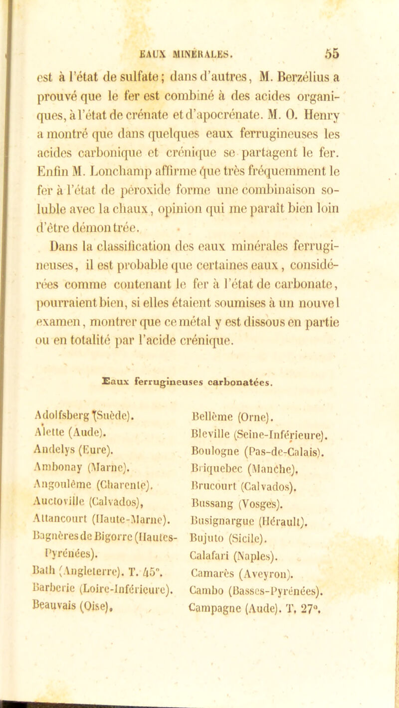 est à l’état de sulfate; dans d’autres, M. Berzélius a prouvé que le fer est combiné à des acides organi- ques, à l’état de crénate etd’apocrénate. M. O. Henry a montré que dans quelques eaux ferrugineuses les acides carbonique et crénique se partagent le fer. Enfin M. Lonchamp affirme (pie très fréquemment le fer à l’état de péroxide forme une combinaison so- luble avec la chaux, opinion qui me paraît bien loin d’être démon trée. Dans la classification des eaux minérales ferrugi- neuses, il est probable que certaines eaux, considé- rées comme contenant le fer à l’état de carbonate, pourraient bien, si elles étaient soumises à un nouvel examen, montrer que ce métal y est dissous en partie ou en totalité par l’acide crénique. Eaux ferrugineuses carbonatées. Adolfsberg TJSuède). A lotte (Aude). Andelys (Eure). Ambonay (Marne). Angoulôme (Charente). AuctoviÜe (Calvados), Altancourt (Haute-Marne). Bagnèresde Bigorre (Hautes- Pyrénées). Batli (Angleterre). T. 45°. Barberie (Loire-Inférieure). Beauvais (Oise), Bellème (Orne). Bleville (Seine-Inférieure). Boulogne (Pas-de-Calais). Biiquebec (Manche). Brucourt (Calvados). Bussang (Vosges). Busignargue (Hérault). Bujuto (Sicile). Calafari (Naples). Camarès (Aveyron). Cambo (Basses-Pyrénées). Campagne (Aude). T, 27°.