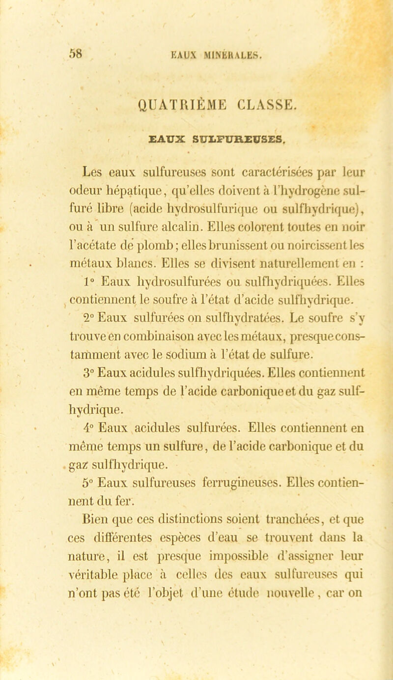 QUATRIÈME CLASSE. EAUX SULFUREUSES. Les eaux sulfureuses sont caractérisées par leur odeur hépatique, qu’elles doivent à l’hydrogène sul- furé libre (acide hydrosulfurique ou sulfhydrique), ou à un sulfure alcalin. Elles colorent toutes en noir l’acétate de plomb ; elles brunissent ou noircissent les métaux blancs. Elles se divisent naturellement en : 1° Eaux hydrosulfurées ou sulfhydriquées. Elles contiennent le soufre à l’état d’acide sulfhydrique. 2° Eaux sulfurées on sulfhvdratées. Le soufre s’v trouve en combinaison avec les métaux, presquecons- tamment avec le sodium à l’état de sulfure. 3° Eaux acidulés sulfhydriquées. Elles contiennent en même temps de l’acide carbonique et du gaz sulf- hydrique. 4° Eaux acidulés sulfurées. Elles contiennent en même temps un sulfure, de l’acide carbonique et du gaz sulfhydrique. 5° Eaux sulfureuses ferrugineuses. Elles contien- nent du fer. Bien que ces distinctions soient tranchées, et que ces différentes espèces d’eau se trouvent dans la nature, il est presque impossible d’assigner leur véritable place à celles des eaux sulfureuses qui n’ont pas été l’objet d’une étude nouvelle , car on