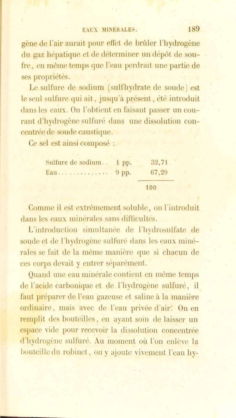 gène de l’air aurait pour effet de brûler l’hydrogène du gaz hépatique et de déterminer un dépôt de sou- fre, en même temps que l’eau perdrait une partie de ses propriétés. Le.sulfure de sodium (suifhydrate de soude) est le seul sulfure qui ait, jusqu’à présent, été introduit dans les eaux. On l’obtient en faisant passer un cou- rant d’hydrogène sulfuré dans une dissolution con- centrée de soude caustique. Ce sel est ainsi composé : Sulfure de sodium.. 1pp. 32,71 Eau 9PP- 67,29 100 Comme il est extrêmement soluble, on l’introduit dans les eaux minérales sans difficultés. L’introduction simultanée de l’hydrosulfate de soude et de l’hydrogène sulfuré dans les eaux miné- rales se fait de la même manière que si chacun de ces corps devait y entrer séparément. Quand une eau minérale contient en même temps de l’acide carbonique et de l’hydrogène sulfuré, il faut préparer de l’eau gazeuse et saline à la manière ordinaire, mais avec de l’eau privée d’air! On en remplit des bouteilles, en ayant soin de laisser un espace vide pour recevoir la dissolution concentrée d’hydrogène sulfuré. Au moment où l’on enlève la bouteille du robinet, on y ajoute vivement l’eau hy-