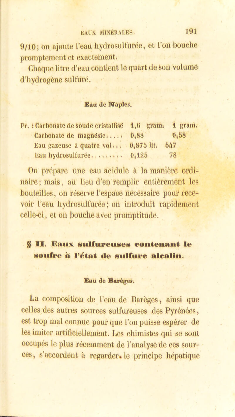 9/10; on ajoute l’eau hydrosulfurée, et l’on bouche promptement et exactement. Chaque litre d’eau contient le quart de son volume d’hydrogène sulfuré. Eau de Naples. Pr. : Carbonate de soude cristallisé 1,6 gi’am. 1 gram. Carbonate de magnésie t 0,88 0,58 Eau gazeuse à quatre vol... 0,875 lit. 5A7 Eau hydrosulfurée 0,125 78 On prépare une eau acidulé à la manière ordi- naire ; mais, au lieu d’en remplir entièrement les bouteilles, on réserve l’espace nécessaire pour rece- voir l’eau hydrosulfurée; on introduit rapidement celle-ci, et on bouche avec promptitude. § II. Eaux sulfureuses contenant le soufre à l’état «le sulfure alcalin. Eau de Barèges. La composition de l’eau de Barèges, ainsi que celles des autres sources sulfureuses des Pyrénées, est trop mal connue pour que l’on puisse espérer de les imiter artificiellement. Les chimistes qui se sont occupés le plus récemment de l’analyse de ces sour- ces, s’accordent à regarder* le principe hépatique