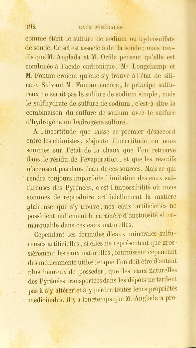 comme éteint le sulfure de sodium ou hydrosulfate de soude. Ce sel est associé k de la soude ; mais tan- dis que M. Anglada et M. Orlila pensent qu’elle est combinée à l’acide carbonique, M: Longcliamp et M. Fontan croient qu’elle s’y trouve à l’état de sili- cate. Suivant M. Fontan encore, le principe sulfu- reux ne serait pas le sulfure de sodium simple, mais le sulfhydrate de sulfure de sodium, c’est-à-dire la combinaison du sulfure de sodium avec le sulfure d’hydrogène ou hydrogène sulfuré. A l’incertitude que laisse ce premier désaccord entre les chimistes, s’ajoute l’incertitude où nous sommes sur l’état de la chaux que l’on retrouve dans le résidu de l’évaporation, et que les réactifs n’accusent pas dans l’eau de ces sources. Mais ce qui rendra toujours imparfaite l’imitation des eaux sul- fureuses des Pyrénées, c’est l’impossibilité où nous sommes de reproduire artificiellement la matière glaireuse qui s’y trouve; nos eaux artificielles ne possèdent nullement le caractère d’onctuosité si re- marquable dans ces eaux naturelles. Cependant les formules d’eaux minérales sulfu- reuses artificielles, si elles ne représentent que gros- sièrement les eaux naturelles, fournissent cependant des médicaments utiles, et que l'on doit être d’autant plus heureux de posséder, que les eaux naturelles des Pyrénées transportées dans les dépôts ne tardent pas à s’y altérer et à y perdre toutes leurs propriétés médicinales . Il y a longtemps que M. Anglada a pro-