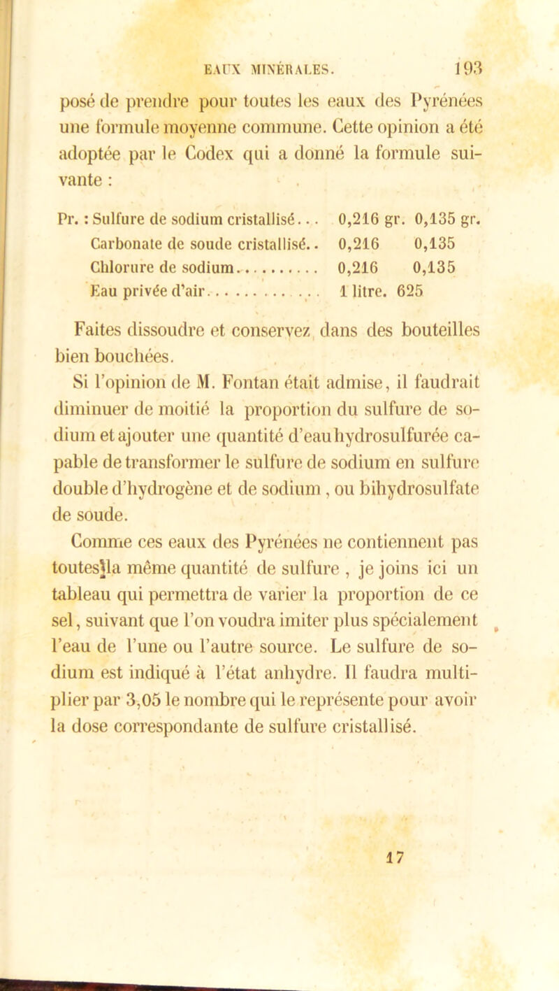 posé de prendre pour toutes les eaux des Pyrénées une formule moyenne commune. Cette opinion a été adoptée par le Codex qui a donné la formule sui- vante : Pr. : Sulfure de sodium cristallisé... 0,216 gr. 0,135 gr. Carbonate de soude cristallisé.. 0,216 0,135 Chlorure de sodium. 0,216 0,135 Eau privée d’air ... 1 litre. 625 Faites dissoudre et conservez dans des bouteilles bien bouchées. Si l’opinion de M. Fontan était admise, il faudrait diminuer de moitié la proportion du sulfure de so- dium et ajouter une quantité d’eau hydrosulfurée ca- pable de transformer le sulfure de sodium en sulfure double d’hydrogène et de sodium, ou bihydrosulfate de soude. Comme ces eaux des Pyrénées ne contiennent pas toutesjla même quantité de sulfure , je joins ici un tableau qui permettra de varier la proportion de ce sel, suivant que l’on voudra imiter plus spécialement l’eau de l’une ou l’autre source. Le sulfure de so- dium est indiqué à l’état anhydre. Il faudra multi- plier par 3,05 le nombre qui le représente pour avoir la dose correspondante de sulfure cristallisé. 17