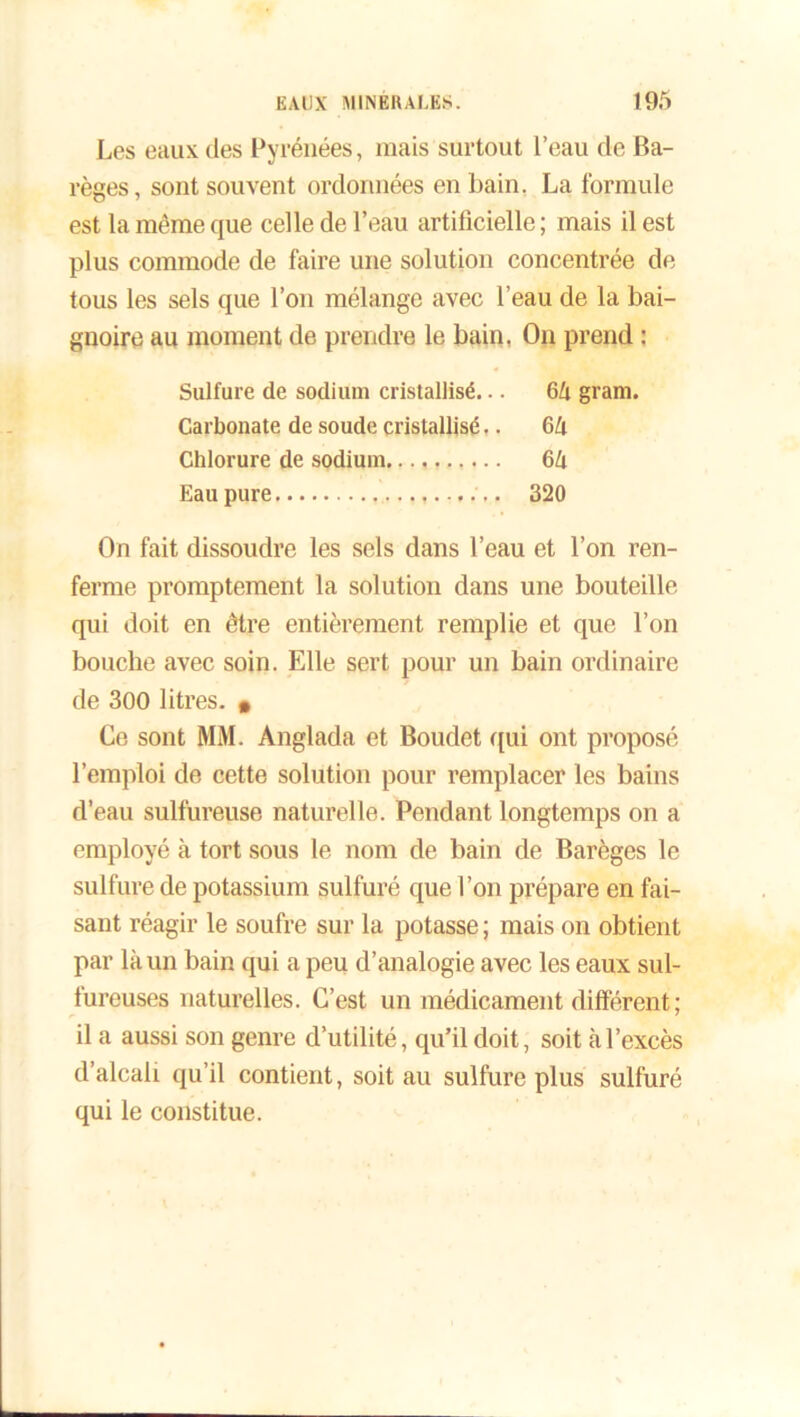 Les eaux des Pyrénées, mais surtout l’eau de Ba- règes, sont souvent ordonnées en bain. La formule est la même que celle de l’eau artificielle; mais il est plus commode de faire une solution concentrée de tous les sels que l’on mélange avec l’eau de la bai- gnoire au moment de prendre le bain, On prend : Sulfure de sodium cristallisé... 64 gram. Carbonate de soude cristallisé.. 64 Chlorure de sodium 64 Eau pure 320 On fait dissoudre les sels dans l’eau et l’on ren- ferme promptement la solution dans une bouteille qui doit en être entièrement remplie et que l’on bouche avec soin. Elle sert pour un bain ordinaire de 300 litres. • Ce sont MM. Anglada et Boudet qui ont proposé l’emploi de cette solution pour remplacer les bains d’eau sulfureuse naturelle. Pendant longtemps on a employé à tort sous le nom de bain de Barèges le sulfure de potassium sulfuré que l’on prépare en fai- sant réagir le soufre sur la potasse ; mais on obtient par là un bain qui a peu d’analogie avec les eaux sul- fureuses naturelles. C’est un médicament différent; il a aussi son genre d’utilité, qu’il doit, soit à l’excès d’alcali qu’il contient, soit au sulfure plus sulfuré qui le constitue.