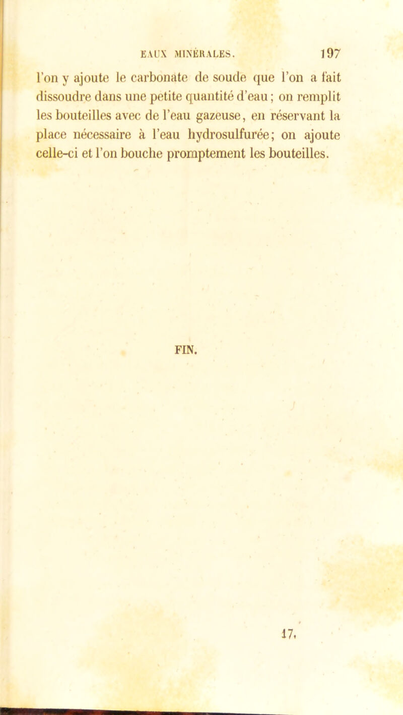 l’on y ajoute le carbonate de soude que l’on a l'ait dissoudre dans une petite quantité d’eau ; on remplit les bouteilles avec de l’eau gazeuse, en réservant la place nécessaire à l’eau liydrosulfurée ; on ajoute celle-ci et l’on bouche promptement les bouteilles. FIN. 17.