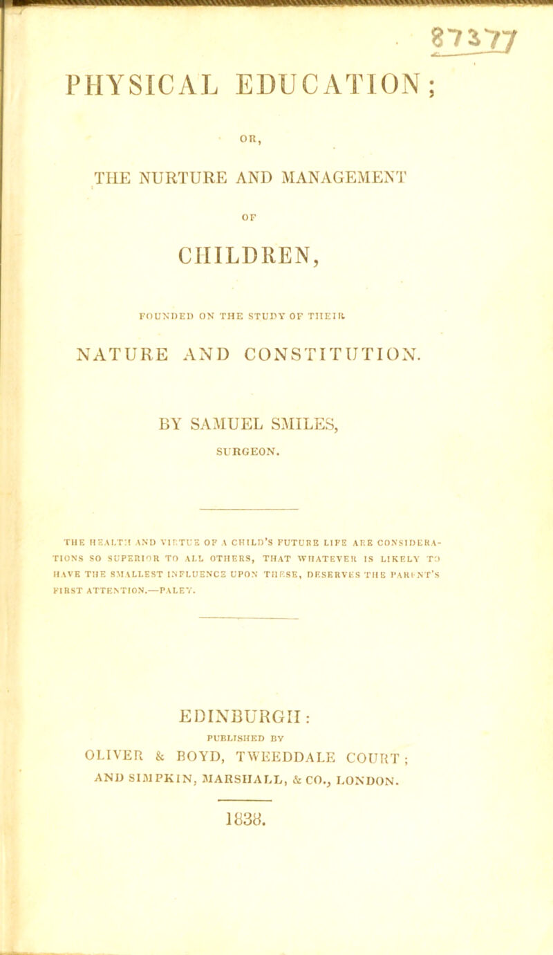 87S?7 PHYSICAL EDUCATION; OR, THE NURTURE AND MANAGEMENT OF CHILDREN, FOUNDED ON THE STUDY OF THEIR. NATURE AND CONSTITUTION. BY SAMUEL SMILES, SURGEON. THE HEALTH AND VIRTUE OP A CHILD’S FUTURE LIPE ARE CONSIDERA- TIONS SO SUPERIOR TO ALL OTHERS, THAT WHATEVER IS LIKELY TO HAVE THE SMALLEST INFLUENCE UPON THESE, DESERVES THE PARI NT’S FIRST ATTEVriON.—PALEY. EDINBURGH: PUBLISHED BV OLIVER & BOYD, TWEEDDALF. COURT ; AND SIMPKIN, MARSHALL, & CO., LONDON. 1838.