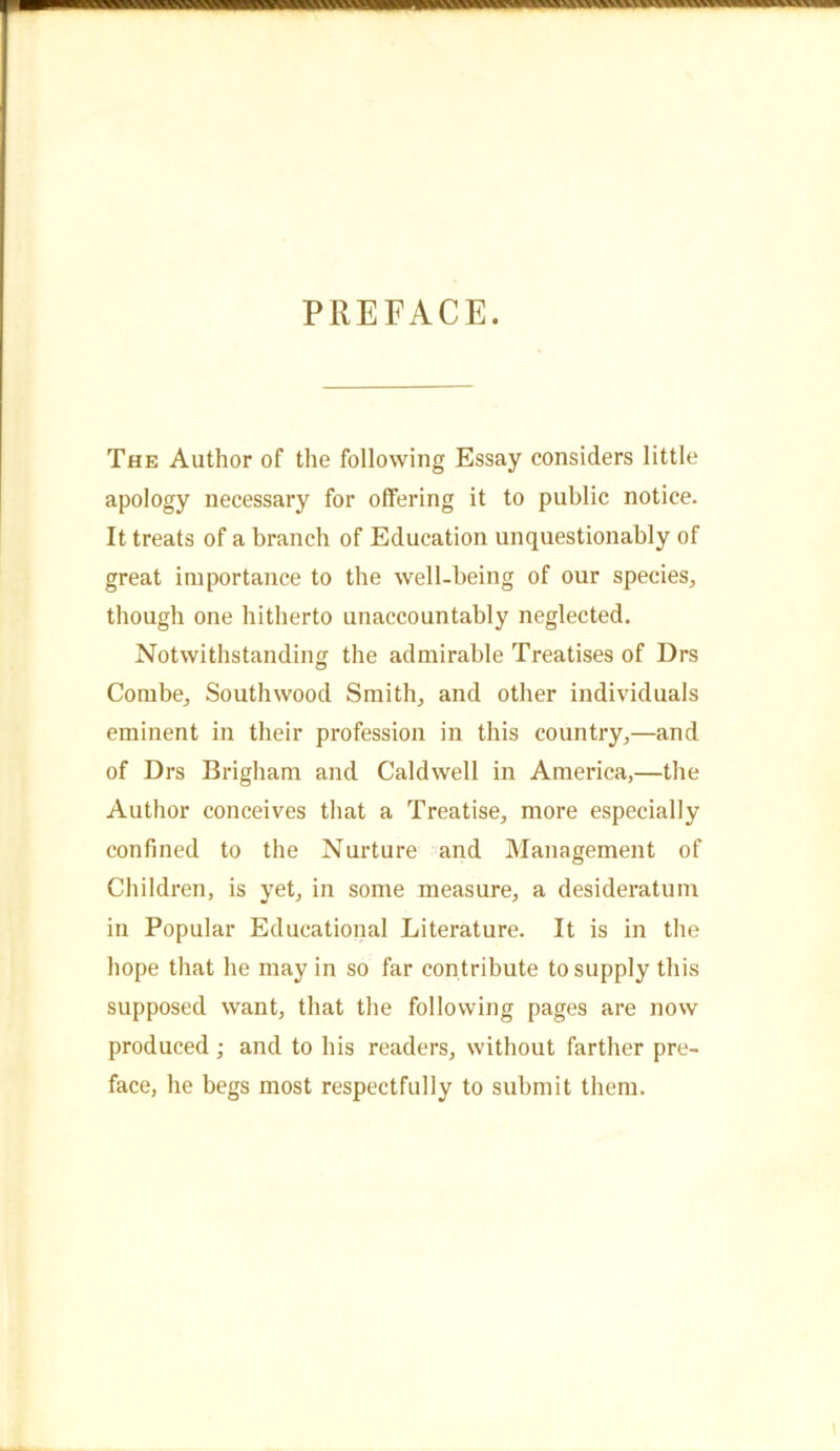PREFACE. The Author of the following Essay considers little apology necessary for offering it to public notice. It treats of a branch of Education unquestionably of great importance to the well-being of our species, though one hitherto unaccountably neglected. Notwithstanding the admirable Treatises of Drs Combe, Southwood Smith, and other individuals eminent in their profession in this country,—and of Drs Brigham and Caldwell in America,—the Author conceives that a Treatise, more especially confined to the Nurture and Management of Children, is yet, in some measure, a desideratum in Popular Educational Literature. It is in the hope that he may in so far contribute to supply this supposed want, that the following pages are now produced ; and to his readers, without farther pre- face, he begs most respectfully to submit them.