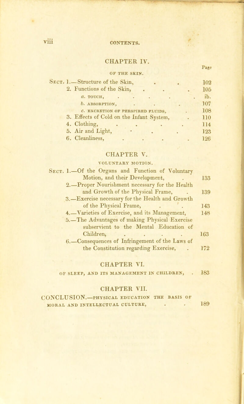 CHAPTER IV. Page OF THE SKIN. Sect. 1 Structure of the Skin, . . 102 2. Functions of the Skin, . . . ]05 a. touch, ... . . ib. b. ABSORPTION, . . . 107 C. EXCRETION OF PERSPIRED FLUIDS, . 108 3. Effects of Cold on the Infant System, . 110 4. Clothing, . . . . 114 5. Air and Light, • . . 123 6. Cleanliness, ... . 126 CHAPTER V. VOLUNTARY MOTION. Sect. 1.—Of the Organs and Function of Voluntary Motion, and their Development, . 133 2. —Proper Nourishment necessary for the Health and Growth of the Physical Frame, . 139 3. —Exercise necessary for the Health and Growth of the Physical Frame, . ' . 143 4. —Varieties of Exercise, and its Management, 148 5. —The Advantages of making Physical Exercise subservient to the Mental Education of Children, . . . . 163 6. —Consequences of Infringement of the Laws of the Constitution regarding Exercise, . 172 CHAPTER VI. OF SLEEP, AND ITS MANAGEMENT IN CHILDREN, . 183 CHAPTER VII. CONCLUSION.—physical education the basis of MORAL AND INTELLECTUAL CULTURE, . . 189