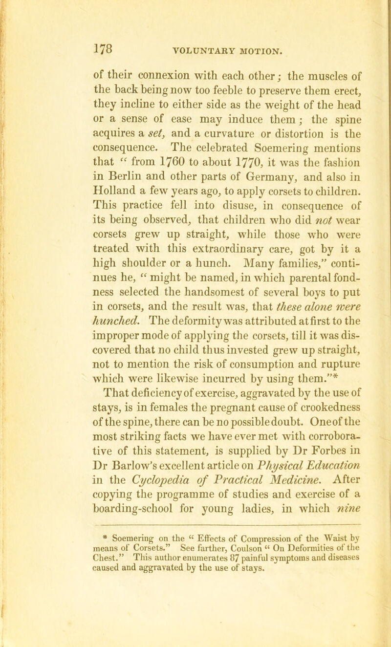 of their connexion with each other; the muscles of the back being now too feeble to preserve them erect, they incline to either side as the weight of the head or a sense of ease may induce them ; the spine acquires a set, and a curvature or distortion is the consequence. The celebrated Soemering mentions that “ from 1760 to about 1770, it was the fashion in Berlin and other parts of Germany, and also in Holland a few years ago, to apply corsets to children. This practice fell into disuse, in consequence of its being observed, that children who did not wear corsets grew up straight, while those who were treated with this extraordinary care, got by it a high shoulder or a hunch. Many families,” conti- nues he, “ might be named, in which parental fond- ness selected the handsomest of several boys to put in corsets, and the result was, that these alone were hunched. The deformity was attributed atfirst to the improper mode of applying the corsets, till it was dis- covered that no child thus invested grew up straight, not to mention the risk of consumption and rupture which were likewise incurred by using them.”* That deficiency of exercise, aggravated by the use of stays, is in females the pregnant cause of crookedness of the spine, there can be no possible doubt. One of the most striking facts we have ever met with corrobora- tive of this statement, is supplied by Dr Forbes in Dr Barlow’s excellent article on Physical Education in the Cyclopedia of Practical Medicine. After copying the programme of studies and exercise of a boarding-school for young ladies, in which nine * Soemering on the “ Effects of Compression of the Waist by means of Corsets.” See farther, Coulson “ On Deformities of the Chest.” This author enumerates 87 painful symptoms and diseases caused and aggravated by the use of stays.