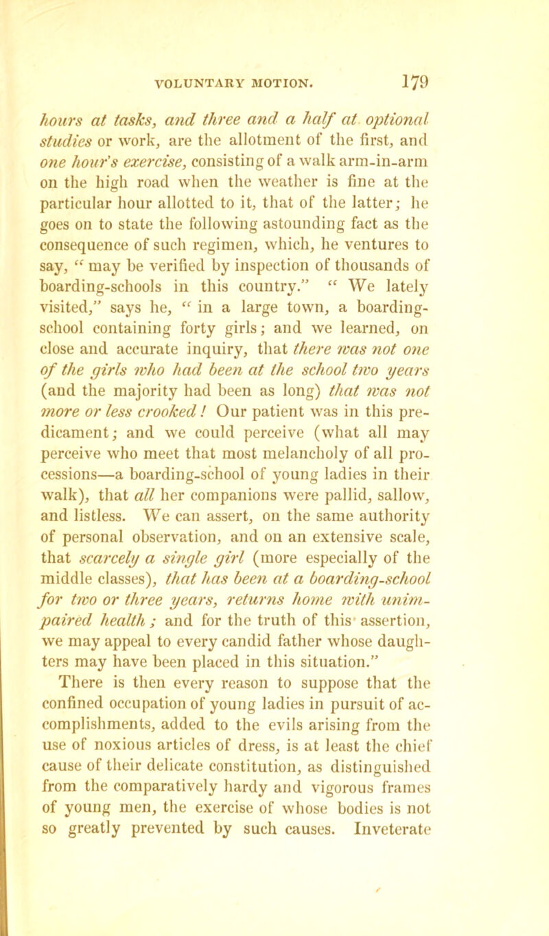 hours at tasks, and three and a half at optional studies or work, are the allotment of the first, and one hour's exercise, consisting of a walk arm-in-arm on the high road when the weather is fine at the particular hour allotted to it, that of the latter; he goes on to state the following astounding fact as the consequence of such regimen, which, he ventures to say, “ may be verified by inspection of thousands of hoarding-schools in this country.” “ We lately visited,” says he, “ in a large town, a boarding- school containing forty girls; and we learned, on close and accurate inquiry, that there was not one of the girls who had been at the school two years (and the majority had been as long) that was not more or less crooked ! Our patient was in this pre- dicament ; and we could perceive (what all may perceive who meet that most melancholy of all pro- cessions—a boarding-school of young ladies in their walk), that all her companions were pallid, sallow, and listless. We can assert, on the same authority of personal observation, and on an extensive scale, that scarcely a single girl (more especially of the middle classes), that has been at a boarding-school for two or three years, returns home with unim- paired health; and for the truth of this assertion, we may appeal to every candid father whose daugh- ters may have been placed in this situation.” There is then every reason to suppose that the confined occupation of young ladies in pursuit of ac- complishments, added to the evils arising from the use of noxious articles of dress, is at least the chief cause of their delicate constitution, as distinguished from the comparatively hardy and vigorous frames of young men, the exercise of whose bodies is not so greatly prevented by such causes. Inveterate