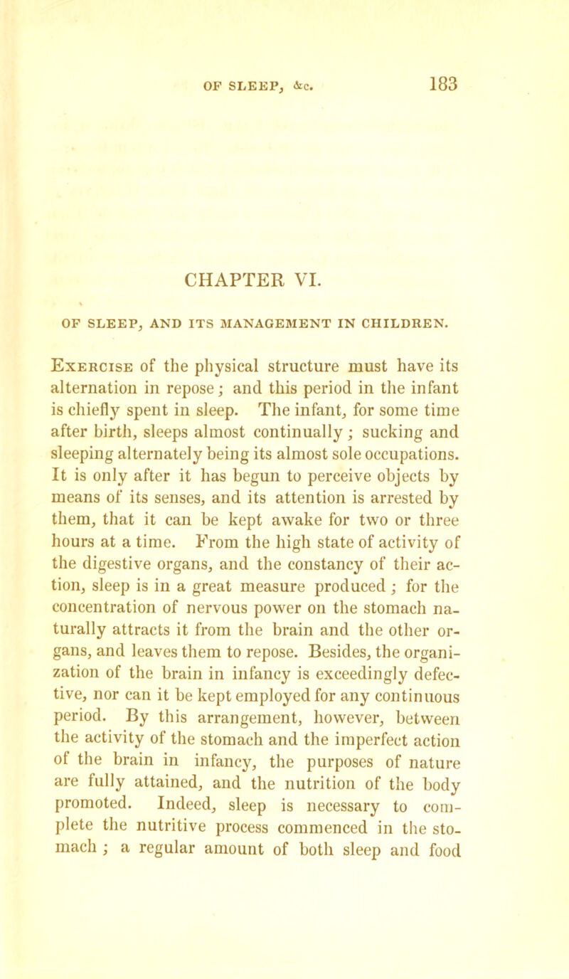 CHAPTER VI. OF SLEEP, AND ITS MANAGEMENT IN CHILDREN. Exercise of the physical structure must have its alternation in repose; and this period in the infant is chiefty spent in sleep. The infant, for some time after birth, sleeps almost continually; sucking and sleeping alternately being its almost sole occupations. It is only after it has begun to perceive objects by means of its senses, and its attention is arrested by them, that it can be kept awake for two or three hours at a time. From the high state of activity of the digestive organs, and the constancy of their ac- tion, sleep is in a great measure produced ; for the concentration of nervous power on the stomach na- turally attracts it from the brain and the other or- gans, and leaves them to repose. Besides, the organi- zation of the brain in infancy is exceedingly defec- tive, nor can it be kept employed for any continuous period. By this arrangement, however, between the activity of the stomach and the imperfect action of the brain in infancy, the purposes of nature are fully attained, and the nutrition of the body promoted. Indeed, sleep is necessary to com- plete the nutritive process commenced in the sto- mach ; a regular amount of both sleep and food