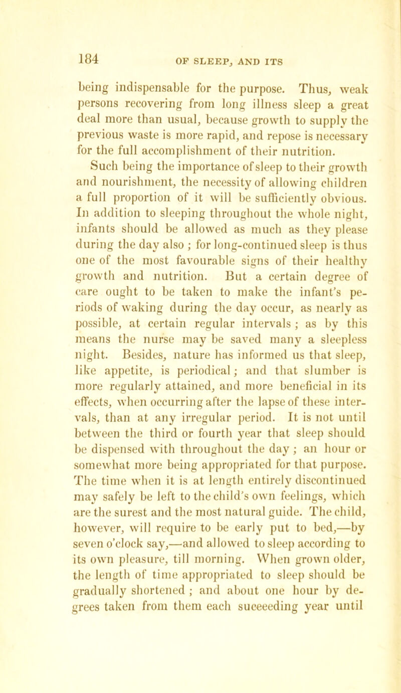 OF SLEEP, AND ITS being indispensable for the purpose. Thus, weak persons recovering from long illness sleep a great deal more than usual, because growth to supply the previous waste is more rapid, and repose is necessary for the full accomplishment of their nutrition. Such being the importance of sleep to their growth and nourishment, the necessity of allowing children a full proportion of it will be sufficiently obvious. In addition to sleeping throughout the whole night, infants should be allowed as much as they please during the day also ; for long-continued sleep is thus one of the most favourable signs of their healthy growth and nutrition. But a certain degree of care ought to be taken to make the infant’s pe- riods of waking during the day occur, as nearly as possible, at certain regular intervals ; as by this means the nurse may be saved many a sleepless night. Besides, nature has informed us that sleep, like appetite, is periodical; and that slumber is more regularly attained, and more beneficial in its effects, when occurring after the lapse of these inter- vals, than at any irregular period. It is not until between the third or fourth year that sleep should be dispensed with throughout the day ; an hour or somewhat more being appropriated for that purpose. The time when it is at length entirely discontinued may safely be left to the child's own feelings, which are the surest and the most natural guide. The child, however, will require to be early put to bed,—by seven o’clock say,—and allowed to sleep according to its own pleasure, till morning. When grown older, the length of time appropriated to sleep should be gradually shortened ; and about one hour by de- grees taken from them each succeeding year until