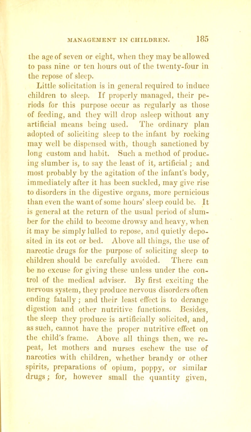 the age of seven or eight, when they may be allowed to pass nine or ten hours out of the twenty-four in the repose of sleep. Little solicitation is in general required to induce children to sleep. If properly managed, their pe- riods for this purpose occur as regularly as those of feeding, and they will drop asleep without any artificial means being used. The ordinary plan adopted of soliciting sleep to the infant by rocking may well be dispensed with, though sanctioned by long custom and habit. Such a method of produc- ing slumber is, to say the least of it, artificial; and most probably by the agitation of the infant’s body, immediately after it has been suckled, may give rise to disorders in the digestive organs, more pernicious than even the want of some hours’ sleep could be. It is general at the return of the usual period of slum- ber for the child to become drowsy and heavy, when it may be simply lulled to repose, and quietly depo- sited in its cot or bed. Above all tilings, the use of narcotic drugs for the purpose of soliciting sleep to children should be carefully avoided. There can be no excuse for giving these unless under the con- trol of the medical adviser. By first exciting the nervous system, they produce nervous disorders often ending fatally ; and their least effect is to derange digestion and other nutritive functions. Besides, the sleep they produce is artificially solicited, and, as such, cannot have the proper nutritive effect on the child’s frame. Above all things then, we re- peat, let mothers and nurses eschew the use of narcotics with children, whether brandy or other spirits, preparations of opium, poppy, or similar drugs; for, however small the quantity given,