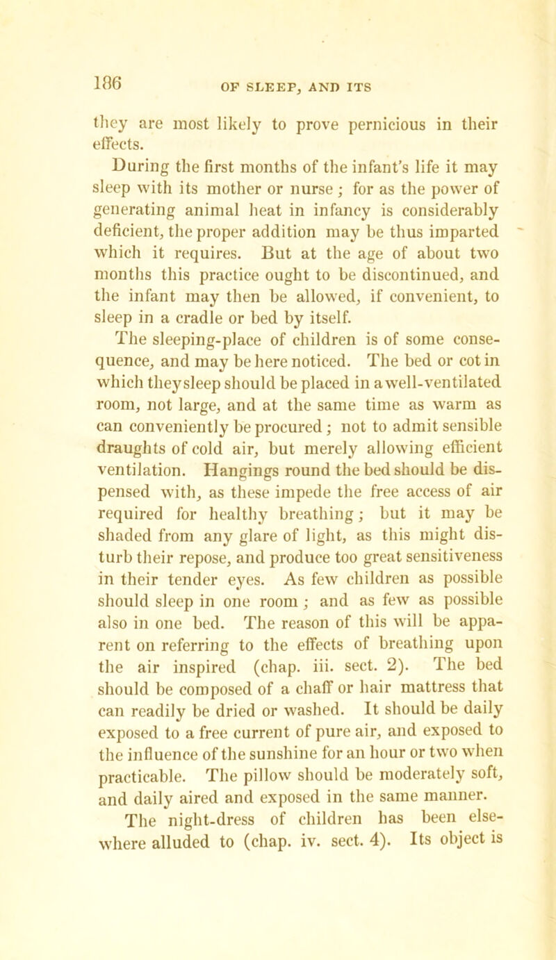they are most likely to prove pernicious in their effects. During the first months of the infant’s life it may sleep with its mother or nurse ; for as the power of generating animal heat in infancy is considerably deficient, the proper addition may be thus imparted which it requires. But at the age of about two months this practice ought to be discontinued, and the infant may then be allowed, if convenient, to sleep in a cradle or bed by itself. The sleeping-place of children is of some conse- quence, and may be here noticed. The bed or cotin which theysleep should be placed in awell-ventilated room, not large, and at the same time as warm as can conveniently be procured ; not to admit sensible draughts of cold air, but merely allowing efficient ventilation. Hangings round the bed should be dis- pensed with, as these impede the free access of air required for healthy breathing; but it may be shaded from any glare of light, as this might dis- turb their repose, and produce too great sensitiveness in their tender eyes. As few children as possible should sleep in one room; and as few as possible also in one bed. The reason of this will be appa- rent on referring to the effects of breathing upon the air inspired (chap. iii. sect. 2). The bed should be composed of a chaff or hair mattress that can readily be dried or washed. It should be daily exposed to a free current of pure air, and exposed to the influence of the sunshine for an hour or two when practicable. The pillow should be moderately soft, and daily aired and exposed in the same manner. The night-dress of children has been else- where alluded to (chap. iv. sect. 4). Its object is
