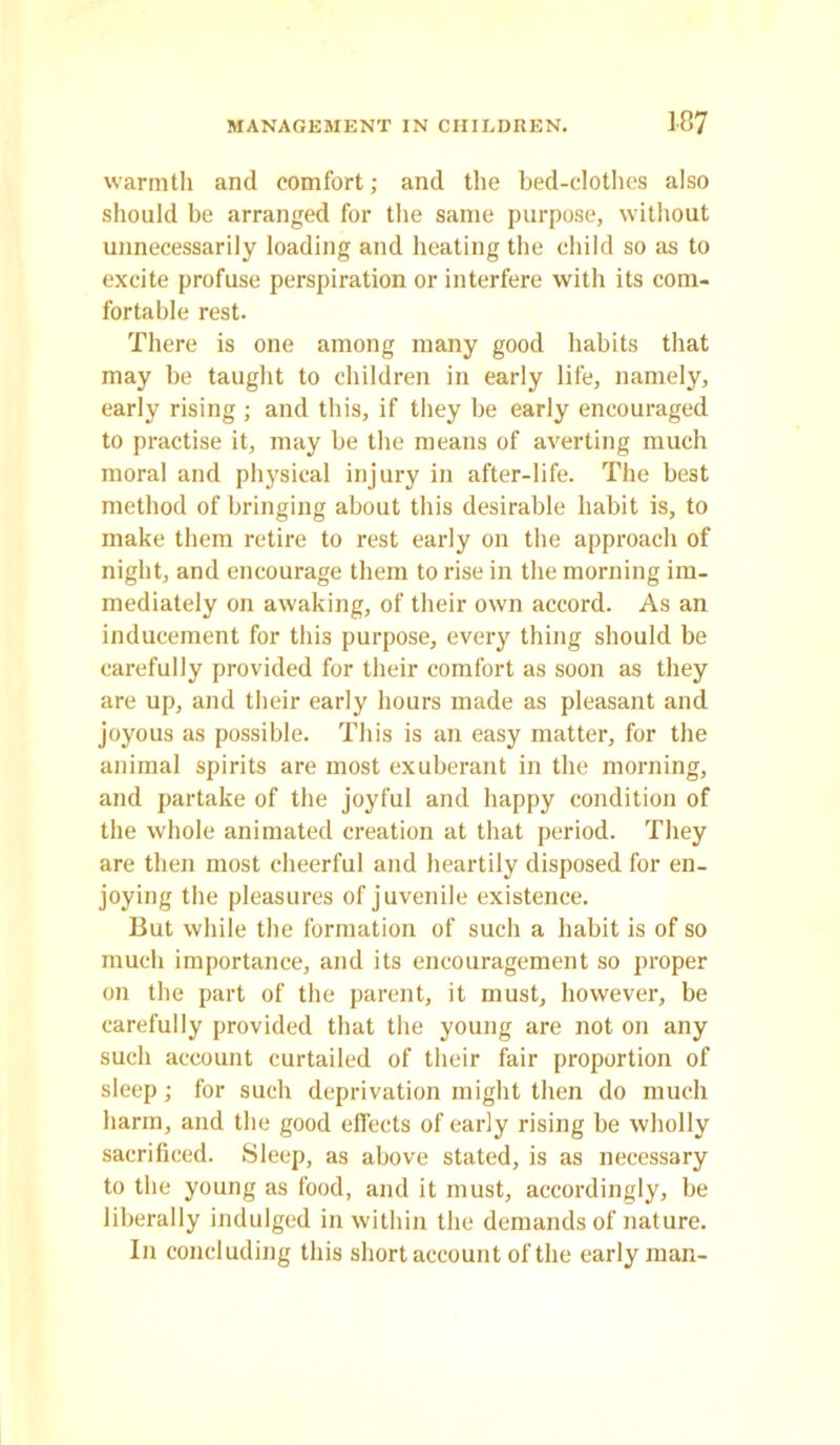 warmth and comfort; and the bed-clothes also should be arranged for the same purpose, without unnecessarily loading and heating the child so as to excite profuse perspiration or interfere with its com- fortable rest. There is one among many good habits that may be taught to children in early life, namely, early rising ; and this, if they be early encouraged to practise it, may be the means of averting much moral and physical injury in after-life. The best method of bringing about this desirable habit is, to make them retire to rest early on the approach of night, and encourage them to rise in the morning im- mediately on awaking, of their own accord. As an inducement for this purpose, every thing should be carefully provided for their comfort as soon as they are up, and their early hours made as pleasant and joyous as possible. This is an easy matter, for the animal spirits are most exuberant in the morning, and partake of the joyful and happy condition of the whole animated creation at that period. They are then most cheerful and heartily disposed for en- joying the pleasures of juvenile existence. But while the formation of such a habit is of so much importance, and its encouragement so proper on the part of the parent, it must, however, be carefully provided that the young are not on any such account curtailed of their fair proportion of sleep; for such deprivation might then do much harm, and the good effects of early rising be wholly sacrificed. Sleep, as above stated, is as necessary to the young as food, and it must, accordingly, be liberally indulged in within the demands of nature. In concluding this short account of the early man-